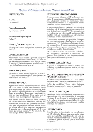 66
Memento Fitoterápico da Farmacopeia Brasileira - 1ª edição
Maytenus ilicifolia Mart.ex Reissek e Maytenus aquifolia Mart.
IDENTIFICAÇÃO
Família
Celastraceae.(1)
Nomenclatura popular
Espinheira-santa.(2,3,4)
Parte utilizada/órgão vegetal
Folhas.(2,4)
INDICAÇÕES TERAPÊUTICAS
Antidispéptico, antiácido e protetor da mucosa gás-
trica.(2,4)
CONTRAINDICAÇÕES
Não deve ser usado durante a gravidez, lactação(2,4)
e em crianças menores de seis anos.(4)
Há indícios
que o uso de espinheira-santa causa redução do lei-
te materno.(5)
O uso interno da espinheira-santa é
contraindicado durante a lactação.
PRECAUÇÕES DE USO
Não deve ser usado durante a gravidez e lactação.
(2,4)
Suspender o uso quando da realização de exa-
mes de medicina nuclear.(6,7)
EFEITOS ADVERSOS
Alguns casos raros de hipersensibilidade são descri-
tos.(4)
Não foram relatados, até o momento, efeitos
adversos graves ou que coloquem em risco a saúde
dos pacientes utilizando extratos de M. ilicifolia nas
doses recomendadas. Raramente, podem ocorrer
casos de hipersensibilidade. Nesse caso, deve ser
suspenso o uso e acompanhado o paciente.(8)
Nos estudos clínicos realizados foram descritos
um caso de aumento do apetite com o uso do me-
dicamento e um relato de mal estar indefinido,
boca seca, gosto estranho na boca, náusea, tremor
nas mãos e poliúria, mas isso ocorreu em sujeitos
de pesquisa que receberam dosagens até 10 vezes
maior que a usual humana.(8,9)
No estudo foi des-
crito redução do leite materno.(10)
INTERAÇÕES MEDICAMENTOSAS
Nenhum estudo foi desenvolvido avaliando a inte-
ração de extratos de M. ilicifolia com medicamen-
tos. A legislação brasileira não recomenda a admi-
nistração concomitante de M. ilicifolia com bebidas
alcoólicas e outros medicamentos.(11)
Compostos polifenólicos podem ser precursores de
quinonas ou de intermediários quinonametídeos
que são inativadores das CYP.(12)
Da mesma forma,
a pristimerina, um triterpenoide quinonametídeo
também pode agir como inibidor da CYP alterando
o efeito de diversos medicamentos.(13)
Testes ex vivo mostraram que quercetina, kaempfe-
rol e outros compostos fenólicos podem modular a
atividade da PgP (Fosfoglicolato fosfatase), alteran-
do o metabolismo de outros medicamentos. Assim,
plantas medicinais que os contenham devem ser
evitadas por usuários de polifarmácia.(6)
Pode ocorrer interação com esteróides anabolizan-
tes, metotrexato, amiodarona e cetoconazol, por
possível dano hepático, e com imunossupressores
por apresentar efeitos antagonistas.(7)
FORMAS FARMACÊUTICAS
Cápsulas ou comprimidos contendo extrato seco.
(4)
Infuso: 3 g de folhas secas em 150 mL de água
(q.s.p.).(2)
VIAS DE ADMINISTRAÇÃO E POSOLOGIA
(DOSE E INTERVALO)
Oral.Uso adulto e infantil acima de 12 anos. Extrato
seco: tomar 860 mg de duas a três vezes ao dia.(4)
Infuso: 3 g para 150 mL. Tomar 150 mL do infuso,
logo após o preparo, três a quatro vezes ao dia.(2)
TEMPO DE UTILIZAÇÃO
Não foram encontrados dados descritos na literatu-
ra consultada sobre o tempo máximo de utilização.
O tempo de uso depende da indicação terapêutica
e da evolução do quadro acompanhada pelo profis-
sional prescritor. Estudo clínico avaliado propõe a
utilização por 28 dias.(9)
SUPERDOSAGEM
Não há relatos de intoxicações por superdosagem
de M. officinalis. Plantas ricas em fenóis totais,
como a M. ilicifolia, quando usadas em doses ex-
cessivas, podem causar irritação da mucosa gástrica
e intestinal, gerando vômitos, cólicas intestinais e
diarreia.(14)
Maytenus ilicifolia Mart.ex Reissek e Maytenus aquifolia Mart.
 