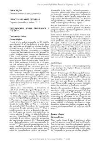 67
Memento Fitoterápico da Farmacopeia Brasileira - 1ª edição
PRESCRIÇÃO
Fitoterápico isento de prescrição médica.
PRINCIPAIS CLASSES QUÍMICAS
Terpenos, flavonoides, e taninos.(4-8,15-18)
INFORMAÇÕES SOBRE SEGURANÇA E
EFICÁCIA
Ensaios não-clínicos
Farmacológicos
Devido à larga utilização popular de M. ilicifolia
no tratamento de úlceras gástricas, a maior parte
dos estudos farmacológicos não clínicos desenvol-
vidos encontra-se nessa área. Em doze estudos fo-
ram avaliados diferentes extratos em concentrações
variáveis nos diversos modelos de indução de úlcera
gástrica (indometacina, estresse por imobilização
a frio, etanol, aspirina e reserpina), em mucosa de
rato, camundongo e sapo, tanto em estudos agudos
como crônicos. Em todos os estudos foram avalia-
das as folhas, sendo sete exclusivos de M. ilicifolia,
um com amostras separadas de M. ilicifolia e M.
aquifolia e um estudou uma amostra de iguais pro-
porções das duas espécies.(21-23)
Com os estudos ob-
teve-se efeito antiulcerogênico relevante, compará-
vel à cimetidina. Também foi relatado significante
aumento no volume de secreção e pH gástrico com
os extratos testados em relação ao controle, prova-
velmente pelos polifenóis presentes, flavonoides e
taninos predominantemente nos extratos aquosos
e esteroides e triterpenos nos extratos acetônicos e
acetato de etila.(9,14)
Embora ainda desconhecido, o mecanismo de
ação da M. ilicifolia na hiperacidez pode estar re-
lacionado a sua interferência na liberação e efeti-
vidade das substâncias secretagogas ácido-base.(19)
Foi observada potente redução da hipersecreção
gástrica acompanhada por redução na liberação de
NO2
, sugerindo importante papel do mecanismo
óxido nítrico dependente.(20)
Sugere-se que a ina-
tivação da bomba H+
K+
ATPase e a modulação
das interações NO2
-dependente são os principais
mecanismos de ação gastroprotetora.(20,21)
Com o
estudo demonstrou-se que a diminuição da secre-
ção basal ocorre de maneira dose-dependente na
mucosa gástrica de sapos, por ação inibitória dos
receptores histamínicos H2
, o que foi também de-
monstrado à cimetidina, conhecido antagonista
dos receptores da histamina H2
.(19)
Essa ação pode
estar relacionada com os taninos condensados do
extrato.(19,22)
Triterpenos ativos em Maytenus sp. são
capazes, também, de estimular a produção de fato-
res de proteção, como muco, ou de manter o nível
ótimo de prostaglandinas gástricas na mucosa.(23)
Flavonoides de M. ilicifolia, incluindo quercetina e
catequinas apresentaram efeito antiulcerogênico e/
ou inibidor da secreção ácido-gástrica tanto in vivo
como in vitro.(20)
Ainda, frações contendo tri e te-
traglicosídeos flavônicos mauritianina e o derivado
tetraglicosilado do kaempferol podem estar relacio-
nadas ao efeito gastroprotetor da espécie.(24)
Extratos liofilizados teriam melhor efeito que os
nebulizados, devido ao calor aplicado nessa técnica
que pode degradar alguns ativos presentes, como os
taninos condensados.(25)
Com o estudo demonstrou-se efeito protetor mar-
cadamente pronunciado para o liofilizado adminis-
trado intraperitonealmente, o que demonstra que o
efeito produzido pela administração do extrato de
M. ilicifolia pode ser sistêmico, favorecendo ainda
mais seu perfil de utilização. Esse efeito se manteve
com extratos obtidos de folhas coletadas há mais de
um ano, mostrando estabilidade dos constituintes
ativos.(26)
Essa manutenção da ação também foi con-
firmada em outros estudos, que avaliaram extratos
obtidos de folhas colhidas há 16 meses e que avalia-
ram extratos de folhas coletadas há 15 meses.(22,27)
Toxicológicos
O extrato não se mostrou tóxico em ratas prenhas
e não interferiu no progresso do desenvolvimento
embrionário-fetal.(28)
Estudos de toxicologia não-clínica aguda foram re-
alizados com abafados liofilizados utilizando tanto
M. ilicifolia como M. aquifolium. Os estudos apon-
tam aparente atoxicidade do extrato, mesmo em
doses bem mais altas do que as utilizadas pelo ho-
mem. Nesses estudos empregou-se doses crescentes
a partir da usualmente utilizada pelo homem.(14)
Estudos sobre a toxicidade de doses repetidas, sendo
que em um utilizou-se exclusivamente M. ilicifolia
e o outro M. ilicifolia e M. aquifolium em iguais
proporções. No primeiro utilizou-se doses até 360
vezes maior que a humana, por até três meses, não
encontrando efeitos tóxicos potenciais. No estudo
com a associação, em dosagens também de até 360
vezes a utilizada pelo homem, não foram encontra-
dos efeitos tóxicos, sugerindo segurança de uso dos
extratos testados em animais por maior período de
tempo.(14)
Ensaios clínicos
Farmacológicos
Num estudo clínico de fase II avaliou-se o efeito
terapêutico do extrato de M. ilicifolia obtido das fo-
lhas, em pacientes com dispepsia alta não ulcerosa,
tendo um grupo placebo comparativo e duplo-cego.
O grupo tratado mostrou resultados efetivos quan-
do comparado ao grupo que recebeu placebo.(29)
Maytenus ilicifolia Mart.ex Reissek e Maytenus aquifolia Mart.
 