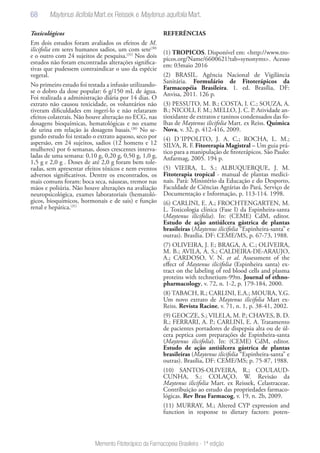 68
Memento Fitoterápico da Farmacopeia Brasileira - 1ª edição
Toxicológicos
Em dois estudos foram avaliados os efeitos de M.
ilicifolia em seres humanos sadios, um com sete(30)
e o outro com 24 sujeitos de pesquisa.(31)
Nos dois
estudos não foram encontradas alterações significa-
tivas que pudessem contraindicar o uso da espécie
vegetal.
No primeiro estudo foi testada a infusão utilizando-
se o dobro da dose popular: 6 g/150 mL de água.
Foi realizada a administração diária por 14 dias. O
extrato não causou toxicidade, os voluntários não
tiveram dificuldades em ingerí-lo e não relataram
efeitos colaterais. Não houve alteração no ECG, nas
dosagens bioquímicas, hematológicas e no exame
de urina em relação às dosagens basais.(30)
No se-
gundo estudo foi testado o extrato aquoso, seco por
aspersão, em 24 sujeitos, sadios (12 homens e 12
mulheres) por 6 semanas, doses crescentes interva-
ladas de uma semana: 0,10 g, 0,20 g, 0,50 g, 1,0 g,
1,5 g e 2,0 g . Doses de até 2,0 g foram bem tole-
radas, sem apresentar efeitos tóxicos e nem eventos
adversos significativos. Dentre os encontrados, os
mais comuns foram: boca seca, náuseas, tremor nas
mãos e poliúria. Não houve alterações na avaliação
neuropsicológica, exames laboratoriais (hematoló-
gicos, bioquímicos, hormonais e de sais) e função
renal e hepática.(31)
REFERÊNCIAS
(1) TROPICOS. Disponível em: <http://www.tro-
picos.org/Name/6600621?tab=synonyms>. Acesso
em: 03maio 2016
(2) BRASIL. Agência Nacional de Vigilância
Sanitária. Formulário de Fitoterápicos da
Farmacopéia Brasileira. 1. ed. Brasília, DF:
Anvisa, 2011. 126 p.
(3) PESSUTO, M. B.; COSTA, I. C.; SOUZA, A.
B.; NICOLI, F. M.; MELLO, J. C. P. Atividade an-
tioxidante de extratos e taninos condensados das fo-
lhas de Maytenus ilicifolia Mart. ex Reiss. Química
Nova, v. 32, p. 412-416, 2009.
(4) D´IPPOLITO, J. A. C.; ROCHA, L. M.;
SILVA, R. F. Fitorerapia Magistral – Um guia prá-
tico para a manipulação de fitoterápicos. São Paulo:
Anfarmag, 2005. 194 p.
(5) VIEIRA, L. S.; ALBUQUERQUE, J. M.
Fitoterapia tropical - manual de plantas medici-
nais. Pará: Ministério da Educação e do Desporto,
Faculdade de Ciências Agrárias do Pará, Serviço de
Documentação e Informação, p. 113-114. 1998.
(6) CARLINI, E. A.; FROCHTENGARTEN, M.
L. Toxicologia clínica (Fase I) da Espinheira-santa
(Maytenus ilicifolia). In: (CEME) CdM, editor.
Estudo de açäo antiúlcera gástrica de plantas
brasileiras (Maytenus ilicifolia “Espinheira-santa” e
outras). Brasília. DF: CEME/MS, p. 67-73, 1988.
(7) OLIVEIRA, J. F.; BRAGA, A. C.; OLIVEIRA,
M. B.; AVILA, A. S.; CALDEIRA-DE-ARAUJO,
A.; CARDOSO, V. N. et al. Assessment of the
effect of Maytenus ilicifolia (Espinheira santa) ex-
tract on the labeling of red blood cells and plasma
proteins with technetium-99m. Journal of ethno-
pharmacology, v. 72, n. 1-2, p. 179-184, 2000.
(8) TABACH, R.; CARLINI, E.A.; MOURA, Y.G.
Um novo extrato de Maytenus ilicifolia Mart ex-
Reiss. Revista Racine, v. 71, n. 1, p. 38-41, 2002.
(9) GEOCZE, S.; VILELA, M. P.; CHAVES, B. D.
R.; FERRARI, A. P.; CARLINI, E. A. Tratamento
de pacientes portadores de dispepsia alta ou de úl-
cera peptica com preparaçöes de Espinheira-santa
(Maytenus ilicifolia). In: (CEME) CdM, editor.
Estudo de açäo antiúlcera gástrica de plantas
brasileiras (Maytenus ilicifolia “Espinheira-santa” e
outras). Brasília, DF: CEME/MS; p. 75-87, 1988.
(10) SANTOS-OLIVEIRA, R.; COULAUD-
CUNHA, S.; COLAÇO, W. Revisão da
Maytenus ilicifolia Mart. ex Reissek, Celastraceae.
Contribuição ao estudo das propriedades farmaco-
lógicas. Rev Bras Farmacog, v. 19, n. 2b, 2009.
(11) MURRAY, M.; Altered CYP expression and
function in response to dietary factors: poten-
Maytenus ilicifolia Mart.ex Reissek e Maytenus aquifolia Mart.
 