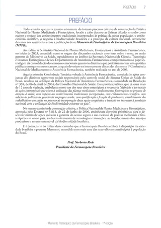 7
Memento Fitoterápico da Farmacopeia Brasileira - 1ª edição
Prefácio
Prefácio
Todas e todos que participamos ativamente do intenso processo coletivo de construção da Política
Nacional de Plantas Medicinais e Fitoterápicos, levado a cabo durante as últimas décadas e tendo como
escopo o resgate dos conhecimentos tradicionais incorporados às práticas da nossa população, o conhe-
cimento científico, o respeito à biodiversidade brasileira e a proteção da cultura nacional, certamente
devemos nos sentir felizes com a publicação deste Memento de Fitoterápicos da Farmacopeia Brasileira
(MFFB).
Ao realizar o Seminário Nacional de Plantas Medicinais, Fitoterápicos e Assistência Farmacêutica,
no início de 2003, entendido como o resgate das discussões nacionais anteriores sobre o tema, os então
gestores do Ministério da Saúde, especialmente no âmbito da Secretaria Nacional de Ciência, Tecnologia
e Insumos Estratégicos e de seu Departamento de Assistência Farmacêutica, compreendíamos o papel es-
tratégico da consolidação dos consensos nacionais quanto às diretrizes que poderiam nortear uma política
pública consequente nesse campo, as quais deveriam ser intensamente discutidas durante a 1a
Conferência
Nacional de Medicamentos e Assistência Farmacêutica, também realizada no ano de 2003.
Aquela primeira Conferência Temática voltada à Assistência Farmacêutica, associada às ações con-
juntas dos distintos segmentos sociais responsáveis pelo controle social do Sistema Único de Saúde do
Brasil, resultou na definição da Política Nacional de Assistência Farmacêutica, consolidada na Resolução
nº 338, de 06 de abril de 2004, do Conselho Nacional de Saúde. Essa política pública, que já soma mais
de 12 anos de vigência, estabeleceu como um dos seus eixos estratégicos a necessária “definição e pactuação
de ações intersetoriais que visem à utilização das plantas medicinais e medicamentos fitoterápicos no processo de
atenção à saúde, com respeito aos conhecimentos tradicionais incorporados, com embasamento científico, com
adoção de políticas de geração de emprego e renda, com qualificação e fixação de produtores, envolvimento dos
trabalhadores em saúde no processo de incorporação desta opção terapêutica e baseado no incentivo à produção
nacional, com a utilização da biodiversidade existente no país”.
Nomesmocaminhodeconstruçãocoletiva,a PolíticaNacionaldePlantasMedicinaiseFitoterápicos,
aprovada pelo Decreto nº 5.813, de 22 de junho de 2006, estabeleceu diretrizes prioritárias para o de-
senvolvimento de ações voltadas à garantia do acesso seguro e uso racional de plantas medicinais e fito-
terápicos em nosso país, ao desenvolvimento de tecnologias e inovações, ao fortalecimento dos arranjos
produtivos e ao uso sustentável da biodiversidade brasileira.
E é como parte do trilhar desse caminho que a Farmacopeia Brasileira coloca à disposição da socie-
dade brasileira o presente Memento, entendido com mais uma das suas valiosas contribuições à população
do Brasil.
Prof. Norberto Rech
Presidente da Farmacopeia Brasileira
 