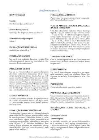 71
Memento Fitoterápico da Farmacopeia Brasileira - 1ª edição
Passiflora incarnata L.
IDENTIFICAÇÃO	
Familia
Passifloraceae Juss. ex Roussel.(1)
Nomenclatura popular
Maracujá, flor da paixão, maracujá doce.(2,3)
Parte utilizada/órgão vegetal
Folhas.(4)
INDICAÇÕES TERAPÊUTICAS
Ansiolítico e sedativo leve.(4)
CONTRAINDICAÇÕES
Seu uso é contraindicado durante a gravidez. Não
utilizar em casos de tratamento com sedativos e de-
pressores do sistema nervoso.(4)
PRECAUÇÕES DE USO
Seu uso não é recomendado em gestantes; lactantes;
alcoolistas e diabéticos. Crianças de três a 12 anos
devem passar por orientação médica. Seu uso pode
causar sonolência.(4)
Não utilizar em caso de trata-
mento com medicamentos depressores do sistema
nervoso central.(5-10)
Seu uso pode causar sonolên-
cia, não utilizar cronicamente.(4)
Pode ocorrer sono-
lência durante o tratamento. Nesse caso o paciente
não deverá dirigir veículos ou operar máquinas, já
que a habilidade e atenção podem ficar reduzidas.(11)
EFEITOS ADVERSOS
Existem casos clínicos relatados de hipersensibilida-
de,(12)
asma ocupacional mediada por IgE e rinite.
(13)
Doses elevadas poderão causar estados de sono-
lência excessiva.
INTERAÇÕES MEDICAMENTOSAS
Esse fitoterápico potencializa os efeitos sedativos do
pentobarbital e hexobarbital, aumentando o tempo
de sono de pacientes. Há indícios de que as cuma-
rinas presentes na espécie vegetal apresentam ação
anticoagulante potencial e possivelmente interagem
com varfarina.(14)
O uso desse fitoterápico asso-
ciado a drogas inibidoras da monoamino oxidase
(isocarboxazida, fenelzina e tranilcipromina) pode
potencializar o efeito.(15)
FORMAS FARMACÊUTICAS
Planta fresca (in natura), droga vegetal (encapsula-
da),(4)
extrato fluido e tintura.(3)
VIAS DE ADMINISTRAÇÃO E POSOLOGIA
(DOSE E INTERVALO)
Oral. Para adolescentes e adultos: infusão da droga
vegetal - 1-2 g em 150 mL de água fervente, tomar
1-4 vezes por dia (10 a 15 minutos após o preparo).
Droga vegetal encapsulada – 0,5-2 g, 1-4 vezes por
dia.(16)
Extrato fluido (1:1 em álcool etílico 25%)
- 0,5 a 1,0 mL, 3 vezes ao dia.(4)
Tintura (1:8 em
álcool 45%) - 0,5 a 2,0 mL, 3 vezes ao dia.(17)
A po-
sologia recomendada para adultos é de 3-5 vezes ao
dia, e para adolescentes de 3 vezes ao dia.(16)
A dose
do extrato seco deverá corresponder à posologia das
formas acima descritas.
TEMPO DE UTILIZAÇÃO
Caso os sintomas persistam acima de duas semanas
durante o uso do medicamento, um médico deverá
ser procurado.
SUPERDOSAGEM
Em caso de superdosagem, suspender o uso e pro-
curar orientação médica de imediato. Alguns dos
sintomas são: sedação, diminuição da atenção e dos
reflexos.
PRESCRIÇÃO
Fitoterápico isento de prescrição medica.
PRINCIPAIS CLASSES QUÍMICAS
Os constituintes químicos são: fitosteróis, heterosí-
deos cianogênicos, alcaloides indólicos (menos de
0,03%), flavonoides (di-C-heterosídeos de flavonas
até 2,5%, vitexina e apigenina) e cumarinas.(17)
INFORMAÇÕES SOBRE SEGURANÇA E
EFICÁCIA
Ensaios não-clínicos
Farmacológicos
A atividade ansiolítica do extrato hidroetanólico
de P. incarnata L. (400 mg/kg, intraperitoneal) e
a atividade sedativa do extrato aquoso (400 e 800
mg/kg, intraperitoneal) foram comprovadas em ca-
mundongos.(18)
Passiflora incarnata L.
 