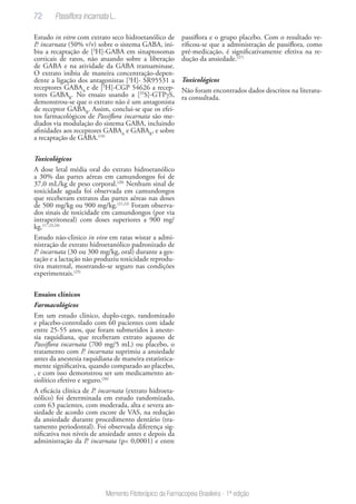 72
Memento Fitoterápico da Farmacopeia Brasileira - 1ª edição
Estudo in vitro com extrato seco hidroetanólico de
P. incarnata (50% v/v) sobre o sistema GABA, ini-
biu a recaptação de [3
H]-GABA em sinaptosomas
corticais de ratos, não atuando sobre a liberação
de GABA e na atividade da GABA transaminase.
O extrato inibiu de maneira concentração-depen-
dente a ligação dos antagonistas [3
H]- SR95531 a
receptores GABAA
e de [3
H]-CGP 54626 a recep-
tores GABAB
. No ensaio usando a [35
S]-GTPγS,
demonstrou-se que o extrato não é um antagonista
de receptor GABAB
. Assim, conclui-se que os efei-
tos farmacológicos de Passiflora incarnata são me-
diados via modulação do sistema GABA, incluindo
afinidades aos receptores GABAA
e GABAB
, e sobre
a recaptação de GABA.(19)
Toxicológicos
A dose letal média oral do extrato hidroetanólico
a 30% das partes aéreas em camundongos foi de
37,0 mL/kg de peso corporal.(20)
Nenhum sinal de
toxicidade aguda foi observada em camundongos
que receberam extratos das partes aéreas nas doses
de 500 mg/kg ou 900 mg/kg.(21,22)
Foram observa-
dos sinais de toxicidade em camundongos (por via
intraperitoneal) com doses superiores a 900 mg/
kg.(17,23,24)
Estudo não-clinico in vivo em ratas wistar a admi-
nistração de extrato hidroetanólico padronizado de
P. incarnata (30 ou 300 mg/kg, oral) durante a ges-
tação e a lactação não produziu toxicidade reprodu-
tiva maternal, mostrando-se seguro nas condições
experimentais.(25)
Ensaios clínicos
Farmacológicos
Em um estudo clínico, duplo-cego, randomizado
e placebo-controlado com 60 pacientes com idade
entre 25-55 anos, que foram submetidos à aneste-
sia raquidiana, que receberam extrato aquoso de
Passiflora incarnata (700 mg/5 mL) ou placebo, o
tratamento com P. incarnata suprimiu a ansiedade
antes da anestesia raquidiana de maneira estatistica-
mente significativa, quando comparado ao placebo,
, e com isso demonstrou ser um medicamento an-
siolítico efetivo e seguro.(26)
A eficácia clínica de P. incarnata (extrato hidroeta-
nólico) foi determinada em estudo randomizado,
com 63 pacientes, com moderada, alta e severa an-
siedade de acordo com escore de VAS, na redução
da ansiedade durante procedimento dentário (tra-
tamento periodontal). Foi observada diferença sig-
nificativa nos níveis de ansiedade antes e depois da
administração da P. incarnata (p< 0,0001) e entre
passiflora e o grupo placebo. Com o resultado ve-
rificou-se que a administração de passiflora, como
pré-medicação, é significativamente efetiva na re-
dução da ansiedade.(27)
Toxicológicos
Não foram encontrados dados descritos na literatu-
ra consultada.
Passiflora incarnata L.
 