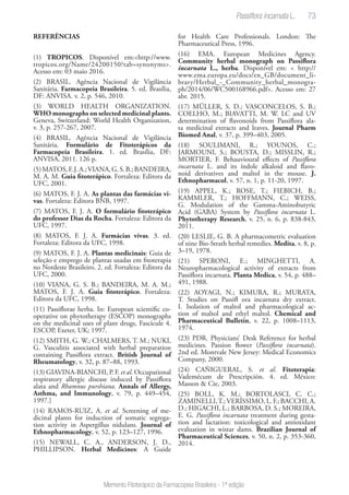 73
Memento Fitoterápico da Farmacopeia Brasileira - 1ª edição
REFERÊNCIAS
(1) TROPICOS. Disponível em:<http://www.
tropicos.org/Name/24200150?tab=synonyms>.
Acesso em: 03 maio 2016.
(2) BRASIL. Agência Nacional de Vigilância
Sanitária. Farmacopeia Brasileira. 5. ed. Brasília,
DF: ANVISA. v. 2, p. 546, 2010.
(3) WORLD HEALTH ORGANIZATION.
WHO monographs on selected medicinal plants.
Geneva, Switzerland: World Health Organization,
v. 3, p. 257-267, 2007.
(4) BRASIL. Agência Nacional de Vigilância
Sanitária. Formulário de Fitoterápicos da
Farmacopeia Brasileira. 1. ed. Brasília, DF:
ANVISA, 2011. 126 p.
(5)MATOS,F.J.A.;VIANA,G.S.B.;BANDEIRA,
M. A. M. Guia fitoterápico. Fortaleza: Editora da
UFC, 2001.
(6) MATOS, F. J. A. As plantas das farmácias vi-
vas. Fortaleza: Editora BNB, 1997.
(7) MATOS, F. J. A. O formulário fitoterápico
do professor Dias da Rocha. Fortaleza: Editora da
UFC, 1997.
(8) MATOS, F. J. A. Farmácias vivas. 3. ed.
Fortaleza: Editora da UFC, 1998.
(9) MATOS, F. J. A. Plantas medicinais: Guia de
seleção e emprego de plantas usadas em fitoterapia
no Nordeste Brasileiro. 2. ed. Fortaleza: Editora da
UFC, 2000.
(10) VIANA, G. S. B.; BANDEIRA, M. A. M.;
MATOS, F. J. A. Guia fitoterápico. Fortaleza:
Editora da UFC, 1998.
(11) Passiflorae herba. In: European scientific co-
operative on phytotherapy (ESCOP) monographs
on the medicinal uses of plant drugs, Fascicule 4.
ESCOP, Exeter, UK; 1997.
(12) SMITH, G. W.; CHALMERS, T. M.; NUKI,
G. Vasculitis associated with herbal preparation
containing Passiflora extract. British Journal of
Rheumatology, v. 32, p. 87–88, 1993.
(13) GIAVINA-BIANCHI, P. F. et al. Occupational
respiratory allergic disease induced by Passiflora
alata and Rhamnus purshiana. Annals of Allergy,
Asthma, and Immunology, v. 79, p. 449–454,
1997.]
(14) RAMOS-RUIZ, A. et al. Screening of me-
dicinal plants for induction of somatic segrega-
tion activity in Aspergillus nidulans. Journal of
Ethnopharmacology, v. 52, p. 123–127, 1996.
(15) NEWALL, C. A., ANDERSON, J. D.,
PHILLIPSON. Herbal Medicines: A Guide
for Health Care Professionals. London: The
Pharmaceutical Press, 1996.
(16) EMA. European Medicines Agency.
Community herbal monograph on Passiflora
incarnata L., herba. Disponível em: < http://
www.ema.europa.eu/docs/en_GB/document_li-
brary/Herbal_-_Community_herbal_monogra-
ph/2014/06/WC500168966.pdf>. Acesso em: 27
abr. 2015.
(17) MÜLLER, S. D.; VASCONCELOS, S. B.;
COELHO, M.; BIAVATTI, M. W. LC and UV
determination of flavonoids from Passiflora ala-
ta medicinal extracts and leaves. Journal Pharm
Biomed Anal, v. 37, p. 399–403, 2005.
(18) SOULIMANI, R.; YOUNOS, C.;
JARMOUNI, S.; BOUSTA, D.; MISSLIN, R.;
MORTIER, F. Behauvioural effects of Passiflora
incarnata L. and its índole alkaloid and flavo-
noid derivatives and maltol in the mouse. J.
Ethnopharmacol, v. 57, n. 1, p. 11-20, 1997.
(19) APPEL, K.; ROSE, T.; FIEBICH, B.;
KAMMLER, T.; HOFFMANN, C.; WEISS,
G. Modulation of the Gamma-Aminobutyric
Acid (GABA) System by Passiflora incarnata L.
Phytotherapy Research, v. 25, n. 6, p. 838-843,
2011.
(20) LESLIE, G. B. A pharmacometric evaluation
of nine Bio-Strath herbal remedies. Medita, v. 8, p.
3–19, 1978.
(21) SPERONI, E.; MINGHETTI, A.
Neuropharmacological activity of extracts from
Passiflora incarnata. Planta Medica, v. 54, p. 488–
491, 1988.
(22) AOYAGI, N.; KIMURA, R.; MURATA,
T. Studies on Passifl ora incarnata dry extract.
I. Isolation of maltol and pharmacological ac-
tion of maltol and ethyl maltol. Chemical and
Pharmaceutical Bulletin, v. 22, p. 1008–1113,
1974.
(23) PDR. Physicians’ Desk Reference for herbal
medicines. Passion flower (Passiflora incarnata).
2nd ed. Montvale New Jersey: Medical Economics
Company, 2000.
(24) CAÑIGUERAL, S. et al. Fitoterapia:
Vademécum de Prescripción. 4. ed. México:
Masson & Cie, 2003.
(25) BOLL, K. M.; BORTOLASCI, C. C.;
ZAMINELLI,T.;VERÍSSIMO, L. F.; BACCHI, A.
D.; HIGACHI, L.; BARBOSA, D. S.; MOREIRA,
E. G. Passiflora incarnata treatment during gesta-
tion and lactation: toxicological and antioxidant
evaluation in wistar dams. Brazilian Journal of
Pharmaceutical Sciences, v. 50, n. 2, p. 353-360,
2014.
Passiflora incarnata L.
 