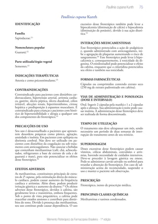 75
Memento Fitoterápico da Farmacopeia Brasileira - 1ª edição
Paullinia cupana Kunth
IDENTIFICAÇÃO
Família
Sapindaceae.(1)
Nomenclatura popular
Guaraná.(2)
Parte utilizada/órgão vegetal
Sementes.(2)
INDICAÇÕES TERAPÊUTICAS
Astenia e como psicoestimulante.(2)
CONTRAINDICAÇÕES
Contraindicado para pacientes com distúrbios car-
diovasculares, hipertensão arterial, arritmia cardía-
ca, gastrite, úlcera péptica, úlcera duodenal, cólon
irritável, afecções renais, hipertireoidismo, cirrose
hepática e predisposição à espasmos musculares. É
contraindicado para crianças e pacientes com histó-
rico de hipersensibilidade e alergia a qualquer um
dos componentes do fitoterápico.(3)
PRECAUÇÕES DE USO
Seu uso é desaconselhado a pacientes que apresen-
tem desordens psíquicas como pânico, agitação,
ansiedade e insônia. Em pacientes com epilepsia ou
disritmia cerebral. Não deve ser utilizado em pa-
cientes com distúrbios da coagulação ou sob trata-
mento com anticoagulantes. Não associar a bebidas
que contenham metilxantinas (café, chá, achocola-
tados, refrigerantes a base de extrato de cola e de
guaraná e mate), para não potencializar os efeitos
desse fitoterápico.(4)
EFEITOS ADVERSOS
As metilxantinas, constituintes principais de extra-
tos de P. cupana, pela estimulação direta do múscu-
lo cardíaco, podem causar aumento da frequência
cardíaca e arritmias. Além disso, podem produzir
irritação gástrica e aumento da diurese.(5)
Os efeitos
adversos desse fitoterápico, devidos à cafeína, são
geralmente leves e transitórios, embora frequentes.
Sob o ponto de vista psiquiátrico, a cafeína pode
exacerbar estados ansiosos e contribuir para distúr-
bios do sono. Devido à presença das metilxantinas,
seu uso contínuo pode causar dependência. O uso
excessivo desse fitoterápico também pode levar a
hipocalcemia (diminuição de cálcio) e hipocalemia
(diminuição de potássio), devido à sua ação diuré-
tica.(5)
INTERAÇÕES MEDICAMENTOSAS
Esse fitoterápico potencializa a ação de analgésicos
e, quando administrado com anticoagulantes, ini-
be a agregação de plaquetas aumentando o risco de
sangramento.(6)
Esse fitoterápico pode levar à hipo-
calcemia e, consequentemente, à toxicidade da di-
goxina. O etinilestradiol pode potencializar o efeito
da cafeína, enquanto que a cimetidina potencializa
seu efeito e também sua toxicidade.
FORMAS FARMACÊUTICAS
Cápsulas ou comprimidos contendo extrato seco
(250 mg de extrato padronizado em cafeína).
VIAS DE ADMINISTRAÇÃO E POSOLOGIA
(DOSE E INTERVALO)
Oral. Ingerir 2 cápsulas pela manhã e 1 a 2 cápsulas
após o almoço. Sua administração à noite pode cau-
sar insônia. A administração desse fitoterápico deve
ser realizada de forma descontinuada.
TEMPO DE UTILIZAÇÃO
O tratamento não deve ultrapassar um mês, sendo
necessário um período de duas semanas de inter-
rupção do tratamento antes de seu reinício.
SUPERDOSAGEM
Doses excessivas desse fitoterápico podem causar
vômitos, cólicas abdominais, convulsões e arrit-
mias, havendo necessidade de cuidados intensivos.
Deve-se proceder à lavagem gástrica ou emese.
Pode-se administrar carvão ativado ou sorbitol para
retardar a absorção do fitoterápico. Em caso de ad-
ministração acima do recomendado, suspender o
uso e manter o paciente sob observação.
PRESCRIÇÃO
Fitoterápico, isento de prescrição médica.
PRINCIPAIS CLASSES QUÍMICAS
Metilxantinas e taninos condensados.
Paullinia cupana Kunth
 