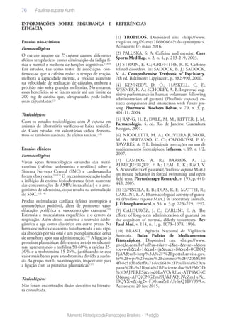 76
Memento Fitoterápico da Farmacopeia Brasileira - 1ª edição
INFORMAÇÕES SOBRE SEGURANÇA E
EFICÁCIA
Ensaios não-clínicos
Farmacológicos
O extrato aquoso de P. cupana causou diferentes
efeitos terapêuticos como diminuição da fadiga fí-
sica e mental e melhora de funções cognitivas.(7,8,9)
Em estudos, tais como testes de associação, con-
firmou-se que a cafeína reduz o tempo de reação,
melhora a capacidade mental, e produz aumento
na velocidade de realização de cálculos, embora a
precisão não sofra grandes melhorias. No entanto,
esses benefícios só se fazem sentir até um limite de
200 mg de cafeína que, ultrapassado, pode inibir
essas capacidades.(5)
Toxicológicos
Com os estudos toxicológicos com P. cupana em
animais de laboratório verificou-se baixa toxicida-
de. Com estudos em voluntários sadios demons-
trou-se também ausência de efeitos tóxicos.(10)
Ensaios clínicos
Farmacológicos
Várias ações farmacológicas oriundas das metil-
xantinas (cafeína, teobromina e teofilina) sobre o
Sistema Nervoso Central (SNC) e cardiovascular
foram observadas.(11,12)
O mecanismo de ação inclui
a inibição da enzima fosfodiesterase (com aumento
das concentrações de AMPc intracelular) e o anta-
gonismo de adenosina, o que resulta na estimulação
do SNC.(13, 14)
Produz estimulação cardíaca (efeito inotrópico e
cronotrópico positivo), além de promover vaso-
dilatação periférica e vasoconstrição craniana.(15)
Estimula a musculatura esquelética e o centro da
respiração. Além disso, aumenta a secreção ácido-
gástrica e age como diurético em curto prazo. Na
farmacocinética da cafeína foi observada a sua rápi-
da absorção por via oral e um pico plasmático cerca
de uma hora após sua administração.(16)
A ligação às
proteínas plasmáticas difere entre as três metilxanti-
nas, apresentando a teofilina 50-60%, a cafeína 25-
30% e a teobromina 15-25%, justificando-se esse
valor mais baixo para a teobromina devido a ausên-
cia do grupo metila no nitrogênio, importante para
a ligação com as proteínas plasmáticas.(17)
Toxicológicos
Não foram encontrados dados descritos na literatu-
ra consultada.
REFERÊNCIAS
(1) TROPICOS. Disponível em: <http://www.
tropicos.org/Name/28600664?tab=synonyms>.
Acesso em: 03 maio 2016.
(2) PALUSKA, S. A. Caffeine and exercise. Curr
Sports Med Rep, v. 2, n. 4, p. 213-219, 2003.
(3) STRAIN, E. C.; GRIFFITHS, R. R. Caffeine
related disorders. In: SADOCK, B. J.; SADOCK,
V. A. Comprehensive Textbook of Psychiatry.
7th ed. Baltimore: Lippincott, p. 982-990, 2000.
(4) KENNEDY, D. O.; HASKELL, C. F.;
WESNES, K. A.; SCHOLEY, A. B. Improved cog-
nitive performance in human volunteers following
administration of guaraná (Paullinia cupana) ex-
tract: comparison and interaction with Panax gin-
seng. Pharmacol Biochem Behav, v. 79, n. 3, p.
401-11, 2004.
(5) RANG, H. P.; DALE, M. M.; RITTER, J. M.
Farmacologia. 4. ed. Rio de Janeiro: Guanabara
Koogan, 2001.
(6) NICOLETTI, M. A.; OLIVEIRA-JUNIOR,
M. A.; BERTASSO, C. C.; CAPOROSSI, P. Y.;
TAVARES, A. P. L. Principais interações no uso de
medicamentos fitoterápicos. Infarma, v. 19, n. 1/2,
2007.
(7) CAMPOS, A. R.; BARROS, A. L.;
ALBUQUERQUE, F. A.; LEAL, L. K.; RAO, V.
S. Acute effects of guaraná (Paullinia cupana Mart.)
on mouse behavior in forced swimming and open
field tests. Phytotherapy Research, v. 195, p. 441-
443, 2005.
(8) ESPINOLA, E. B.; DIAS, R. F.; MATTEI, R.;
CARLINI, E. A. Pharmacological activity of guara-
ná (Paullinia cupana Mart.) in laboratory animals.
J. Ethnopharmacol, v. 55, n. 3, p. 223–229, 1997.
(9) GALDURÓZ, J. C.; CARLINI, E. A. The
effects of long-term administration of guaraná on
the cognition of normal, elderly volunteers. Rev
Paul Med, v. 114, n. 1, p. 1073–1078, 1996.
(10) BRASIL. Agência Nacional de Vigilância
Sanitária. Bulas Padrão de Medicamentos
Fitoterápicos. Disponível em: <https://www.
google.com.br/url?sa=t&rct=j&q=&esrc=s&sou
rce=web&cd=1&cad=rja&uact=8&ved=0CB0Q
FjAA&url=http%3A%2F%2Fportal.anvisa.gov.
br%2Fwps%2Fwcm%2Fconnect%2F72068c80
4f88c513ba5eff9a71dcc661%2FPaullinia%2Bcu
pana%2B-%2Bbula%2BPaciente.doc%3FMOD
%3DAJPERES&ei=d0LnVOrRJIatyATP8YC4C
Q&usg=AFQjCNGEmi9UrkFAQ_jVeZm1nPk_
lBQYXw&sig2=-F30tsxZr1sUe6sQ1DY99A>.
Acesso em: 20 fev. 2015.
Paullinia cupana Kunth
 