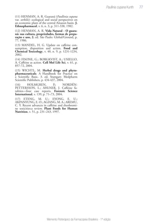 77
Memento Fitoterápico da Farmacopeia Brasileira - 1ª edição
(11) HENMAN, A. R. Guaraná (Paullinia cupana
var. sorbilis): ecological and social perspectives on
an economic plant of the central Amazon basin. J.
Ethnopharmacol, v. 6, n. 3, p. 311-338, 1982.
(12) HENMAN, A. R. Vida Natural - O guara-
ná: sua cultura, propriedades, formas de prepa-
ração e uso, 2. ed. São Paulo: Global/Ground, p.
77, 1986.
(13) MANDEL, H. G. Update on caffeine con-
sumption, disposition and action. Food and
Chemical Toxicology, v. 40, n. 9, p. 1231-1234,
2002.
(14) FISONE, G.; BORGKVIST, A.; USIELLO,
A. Caffeine as action. Cell Mol Life Sci, v. 61, p.
857-72, 2004.
(15) WICHTL, M. Herbal drugs and phyto-
pharmaceuticals: A Handbook for Practice on
a Scientific Basic. 3. ed. Stuttgart: Medpharm
Scientific Publishers, p. 434-437, 2004.
(16) HOLMGREN, P.; NORDÉN-
PETTERSSON, L.; AHLNER, J. Caffeine fa-
talities—four case reports. Forensic Science
International, v. 139, p. 71–73, 2004.
(17) ETENG, M. U.; EYONG, E. U.;
AKPANYUNG, E. O.; AGIANG, M. A.; AREMU,
C. Y. Recent advances in caffeine and theobromi-
ne toxicities:a review. Plant Foods for Human
Nutrition, v. 51, p. 231–243, 1997.
 
Paullinia cupana Kunth
 