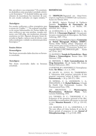 79
Memento Fitoterápico da Farmacopeia Brasileira - 1ª edição
bile, sem alterar a sua composição.(8)
Os constituin-
tes alcaloídicos estão associados à atividade coleréti-
ca do fitoterápico.(9)
O alcaloide boldina age como
relaxante da musculatura lisa intestinal, de acor-
do com estudos realizados em órgãos isolados.(10)
Toxicológicos
Em estudos verificaram o efeito teratogênico para
o extrato de P. boldus.(11,12)
Na avaliação toxicológi-
ca do extrato hidroetanólico de Peumus boldus em
ratos verificou-se que ratas prenhas, tratadas oral-
mente com 0,80 g/kg, não produziram alterações
anatômicas no feto. Algumas alterações foram ob-
servadas no fígado, e poucos casos de aborto, o que
indica moderação e cuidado na administração desse
fitoterápico.(13)
Ensaios clínicos
Farmacológicos
Não foram encontrados dados descritos na literatu-
ra consultada.
Toxicológicos
Não foram encontrados dados na literatura
consultada.
REFERÊNCIAS
(1) TROPICOS.Disponível em: <http://www.
tropicos.org/Name/21200001?tab=synonyms>.
Acesso em: 03maio 2016.
(2) BRASIL. Agência Nacional de Vigilância
Sanitária. Formulário de Fitoterápicos da
Farmacopeia Brasileira. 1. ed. Brasília, DF:
ANVISA, 2011. 126 p.
(3) D´IPPOLITO, J. A. C.; ROCHA, L. M.;
SILVA, R. F. Fitorerapia Magistral – Um guia prá-
tico para a manipulação de fitoterápicos. São Paulo:
Anfarmag, 2005. 194 p.
(4)EMA.EuropeanMedicinesAgency.Community
on Herbal Monograph Products (HMPC).
Peumus boldus Molina, folium. Disponivel em:
<http://www.ema.europa.eu/docs/en_GB/docu-
ment_library/Herbal_-_Community_herbal_mo-
nograph/2009/12/WC500018103.pdf>. Acesso
em: 23 fev. 2015.
(5) ALONSO J. Tratado de Fitomedicina – Bases
Clínicas y Farmacológicas. Buenos Aires: ISIS
Ediciones, 1998.
(6) BRINKER, F. Herb Contraindications &
Drug Interactions. 3th ed. Sandy, OR: Eclectic
Medical Publications, 2001.
(7)PFIRTER,B.Y.;MANDRILE,E.Farmoplantas:
Boldo. Rev Bifase, v. 6, n. 6, 1991.
(8) SALATI, R.; LUGLI, R.; TAMBORINO,
E. Valutazione delle proprieta coleretiche di due
preparati contenente estratti di boldo e cascara.
Gastroenteroly, v. 30, p. 269-272, 1984.
(9) NEWALL, C. A.; ANDERSON, L. A.;
PHILLIPSON, J. D. Herbal Medicines: A Guide
for Health Care Professionals. London: The
Pharmaceutical Press, 1996.
(10) BRUNETON, J. Pharmacognosy,
Phytochemistry, Medicinal Plants. Paris:
Lavoisier Publishing, 1995.
(11) TAVARES, D. C.; TAKAHASHI, C. S.
Evaluation of the genotoxic potential of the alka-
loid boldine in mammalian cell systems in vitro and
in vitro. Mutation Research, v. 321, p. 139-145,
1994.
(12) ALMEIDA, F. C. G.; LEMONICA, I. P.
The toxic effects of Coleus barbatus B. on the di-
fferent periods of pregnancy in rats. Journal of
Ethnopharmacology, v.73, p.53-60, 2000.
Peumus boldus Molina
 