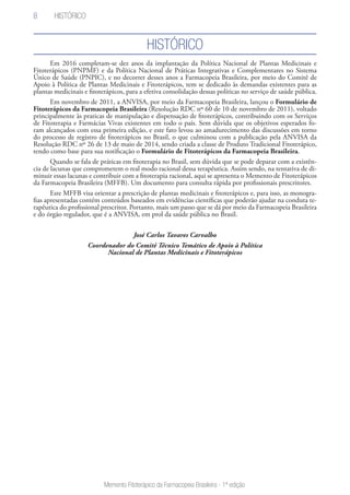 8
Memento Fitoterápico da Farmacopeia Brasileira - 1ª edição
Histórico
Em 2016 completam-se dez anos da implantação da Política Nacional de Plantas Medicinais e
Fitoterápicos (PNPMF) e da Política Nacional de Práticas Integrativas e Complementares no Sistema
Único de Saúde (PNPIC), e no decorrer desses anos a Farmacopeia Brasileira, por meio do Comitê de
Apoio à Política de Plantas Medicinais e Fitoterápicos, tem se dedicado às demandas existentes para as
plantas medicinais e fitoterápicos, para a efetiva consolidação dessas políticas no serviço de saúde pública.
Em novembro de 2011, a ANVISA, por meio da Farmacopeia Brasileira, lançou o Formulário de
Fitoterápicos da Farmacopeia Brasileira (Resolução RDC nº 60 de 10 de novembro de 2011), voltado
principalmente às praticas de manipulação e dispensação de fitoterápicos, contribuindo com os Serviços
de Fitoterapia e Farmácias Vivas existentes em todo o país. Sem dúvida que os objetivos esperados fo-
ram alcançados com essa primeira edição, e este fato levou ao amadurecimento das discussões em torno
do processo de registro de fitoterápicos no Brasil, o que culminou com a publicação pela ANVISA da
Resolução RDC nº 26 de 13 de maio de 2014, sendo criada a classe de Produto Tradicional Fitoterápico,
tendo como base para sua notificação o Formulário de Fitoterápicos da Farmacopeia Brasileira.
Quando se fala de práticas em fitoterapia no Brasil, sem dúvida que se pode deparar com a existên-
cia de lacunas que comprometem o real modo racional dessa terapêutica. Assim sendo, na tentativa de di-
minuir essas lacunas e contribuir com a fitoterapia racional, aqui se apresenta o Memento de Fitoterápicos
da Farmacopeia Brasileira (MFFB). Um documento para consulta rápida por profissionais prescritores.
Este MFFB visa orientar a prescrição de plantas medicinais e fitoterápicos e, para isso, as monogra-
fias apresentadas contém conteúdos baseados em evidências científicas que poderão ajudar na conduta te-
rapêutica do profissional prescritor. Portanto, mais um passo que se dá por meio da Farmacopeia Brasileira
e do órgão regulador, que é a ANVISA, em prol da saúde pública no Brasil.
José Carlos Tavares Carvalho
Coordenador do Comitê Técnico Temático de Apoio à Política
Nacional de Plantas Medicinais e Fitoterápicos
Histórico
 