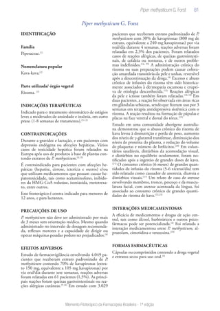 81
Memento Fitoterápico da Farmacopeia Brasileira - 1ª edição
Piper methysticum G. Forst
IDENTIFICAÇÃO
Família
Piperaceae.(1)
Nomenclatura popular
Kava-kava.(2)
Parte utilizada/ órgão vegetal
Rizoma. (2)
INDICAÇÕES TERAPÊUTICAS
Indicado para o tratamento sintomático de estágios
leves a moderados de ansiedade e insônia, em curto
prazo (1-8 semanas de tratamento).(3-12)
CONTRAINDICAÇÕES
Durante a gravidez e lactação, e em pacientes com
depressão endógena ou afecções hepáticas. Vários
casos de toxicidade hepática foram relatados na
Europa após uso de produtos à base de plantas con-
tendo extratos de P. methysticum.(4,13)
É contraindicado para pacientes com afecções he-
páticas (hepatite, cirrose, icterícia e outros) e/ou
que utilizam medicamentos que possam causar he-
patotoxicidade, tais como acetaminofeno, inibido-
res da HMG-CoA redutase, isoniazida, metotrexa-
to, entre outros.
Esse fitoterápico é contra indicado para menores de
12 anos, e para lactantes.
PRECAUÇÕES DE USO
P. methysticum não deve ser administrado por mais
de 3 meses sem orientação médica. Mesmo quando
administrado no intervalo de dosagem recomenda-
da, reflexos motores e a capacidade de dirigir ou
operar máquinas pesadas podem ser prejudicados.(4)
EFEITOS ADVERSOS
Estudo de farmacovigilância envolvendo 4.049 pa-
cientes que receberam extrato padronizado de P.
methysticum contendo 70% de kavapironas (extra-
to 150 mg, equivalente a 105 mg kavapironas) por
via oral/dia durante sete semanas, reações adversas
foram relatadas em 61 pacientes (1,5%). As princi-
pais reações foram queixas gastrointestinais ou rea-
ções alérgicas cutâneas.(9,14)
Em estudo com 3.029
pacientes que receberam extrato padronizado de P.
methysticum com 30% de kavapironas (800 mg de
extrato, equivalente a 240 mg kavapironas) por via
oral/dia durante 4 semanas, reações adversas foram
relatadas em 2,3% dos pacientes. Foram relatados
casos de reações alérgicas, de queixas gastrointesti-
nais, de cefaleia ou tonturas, e de outros proble-
mas indefinidos.(14, 25)
A administração crônica do
rizoma ou suas preparações podem causar colora-
ção amarelada transitória da pele e unhas, reversível
após a descontinuação da droga.(4)
Excesso e abuso
crônico de infusões do rizoma têm sido historica-
mente associados à dermopatia escamosa e erupti-
va de etiologia desconhecida.(15)
Reações alérgicas
da pele e ictiose também foram relatadas.(16-18)
Em
duas pacientes, a reação foi observada em áreas ricas
em glândulas sebáceas, sendo que fizeram uso por 3
semanas em terapia antidepressiva sistêmica com o
rizoma. A reação resultou na formação de pápulas e
placas na face ventral e dorsal do tórax.(19)
Estudo em uma comunidade aborígene australia-
na demonstrou que o abuso crônico do rizoma de
kava levou à desnutrição e perda de peso, aumento
dos níveis de γ-glutamil transferase, diminuição dos
níveis de proteína do plasma, e redução do volume
de plaquetas e número de linfócitos.(20)
Em volun-
tários saudáveis, distúrbios da acomodação visual,
e distúrbios no equilíbrio oculomotor, foram no-
tificados após a ingestão de grandes doses de kava.
(21)
O consumo crônico (6 meses) de grandes quan-
tidades da infusão do rizoma (5-6 xícaras/dia) tem
sido relatado como causador de anorexia, diarreia e
distúrbios visuais.(17)
Um relato de caso de atetose
envolvendo membros, tronco, pescoço e da muscu-
latura facial, com atetose acentuada da língua, foi
associado ao consumo crônico de grandes quanti-
dades do rizoma de kava.(22,23)
INTERAÇÕES MEDICAMENTOSAS
A eficácia de medicamentos e drogas de ação cen-
tral, tais como álcool, barbitúricos e outros psico-
fármacos pode ser potencializada.(4)
Foi relatada a
interação medicamentosa entre P. methysticum, al-
prazolam, cimetidina e terazosina.(24)
FORMAS FARMACÊUTICAS
Cápsulas ou comprimidos contendo a droga vegetal
e extratos secos para uso oral.(4)
Piper methysticum G. Forst
 