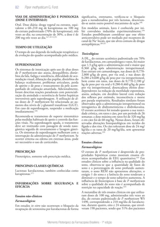 82
Memento Fitoterápico da Farmacopeia Brasileira - 1ª edição
VIAS DE ADMINISTRAÇÃO E POSOLOGIA
(DOSE E INTERVALO)
Oral. Dose diária: droga vegetal ou extratos, equi-
valente a 60–210 mg de kavapironas ou 100 mg
do extrato padronizado (70% de kavapironas), três
vezes ao dia; na concentração de 30%, a dose é de
200 mg três vezes ao dia.(4,7,10-12,25)
TEMPO DE UTILIZAÇÃO
O tempo de uso depende da indicação terapêutica e
da evolução do quadro acompanhada pelo médico.
SUPERDOSAGEM
Os sintomas de intoxicação após uso de altas doses
de P. methysticum são: ataxia, desequilíbrio, distúr-
bios da fala, fadiga e sonolência, dificuldade de aco-
modação visual, dilatação das pupilas, distúrbios do
balanço oculomotor, problemas articulares, perda
de apetite e de peso e ressecamento da pele acom-
panhado de coloração amarelada. Adicionalmente,
foram descritas reações paradoxais com potenciali-
zação da ansiedade e ocorrência de lesões hepáticas
irreversíveis após superdosagem. A utilização de al-
tas doses de P. methysticum foi relacionada ao au-
mento dos níveis de γ-glutamil transferase (GGT).
Em caso de superdosagem, suspender a medicação
imediatamente.(26)
Recomenda-se tratamento de suporte sintomático
pelas medidas habituais de apoio e controle das fun-
ções vitais. Na superdosagem aguda, o tratamento
deve ser instituído com passagem de sonda naso-
gástrica seguida de esvaziamento e lavagem gástri-
ca. Os sintomas de superdosagem melhoram com a
interrupção da administração de P. methysticum. Se
ocorrer eritema ou edema em extensas áreas, pode
ser necessário o uso de corticoides.
PRESCRIÇÃO
Fitoterápico, somente sob prescrição médica.
PRINCIPAIS CLASSES QUÍMICAS
Lactonas: kavalactonas, também conhecidas como
kavapironas.(27)
INFORMAÇÕES SOBRE SEGURANÇA E
EFICÁCIA
Ensaios não-clínicos
Farmacológicos
Em estudos in vitro não ocorreram o bloqueio da
recaptação de serotonina por kavalactonas de forma
significativa, entretanto, verificou-se o bloqueio
para a noradrenalina por três lactonas, descreven-
do-se assim outro possível mecanismo de ação.(28)
Em modelos animais, kava é conhecida por ini-
bir convulsões induzidas experimentalmente.(29)
Estudos possibilitaram considerar que esse efeito
anticonvulsivo pode ser mediado por receptores de
canal de Na+
locais, que são alvos comuns de drogas
antiepilépticas.(30-32)
Toxicológicos
A DL50
do extrato acetônico padronizado em 70%
de kavalactonas, em camundongos e ratos, foi maior
que 1,5 g/kg após a administração oral e maior que
0.360 g/kg após administração intraperitoneal.
Esse extrato em camundongos, nas doses de 0,770-
2,800 g/kg de peso, por via oral, e nas doses de
0,280 a 0,600 g/kg de peso por via intraperitoneal,
bem como em ratos, nas doses de 0,770-2,100 g/
kg de peso por via oral e 0.280-0,460 g/kg de peso
por via intraperitoneal, desencadeou efeitos dose-
dependentes na redução da motilidade espontânea,
ataxia, sedação, em decúbito lateral com redução
dos reflexos por estímulo, inconsciência e morte
por parada respiratória. Resultados similares foram
observados após a administração intraperitoneal ou
intragástrica de diidrometisticina e diidrokavaína.
O extrato acetônico foi testado quanto a sua toxici-
dade crônica, em ratos e cães, por um período de 26
semanas; a dose máxima em ratos foi de 320 mg/kg
e em cães foi de 60 mg/kg. Nessas doses, foram ob-
servadas alterações histopatológicas em tecidos do
fígado e dos rins. Os cães toleraram dose de 24 mg/
kg/dia e os ratos de 20 mg/kg/dia, sem apresentar
reações adversas.(33)
Ensaios clínicos
Farmacológicos
O extrato de P. methysticum é desprovido de pro-
priedades hipnóticas como mostram ensaios clí-
nicos acompanhados de EEG quantitativo.(32)
Em
estudos clínicos sobre a influência na qualidade do
sono, observou-se que a quantidade de fusos de
sono e a porcentagem de sono profundo aumen-
taram, o sono REM não apresentou alterações, o
estágio 1 do sono e a latência do sono tenderam a
diminuir e o tempo de sono subjetivo aumentou. A
influência de fitoterápicos à base de P. methysticum
sobre a qualidade do sono não é acompanhada de
restrição na capacidade de reação.(32)
A metanálise de três ensaios clínicos em que utiliza-
ram doses de 100 mg, administrados três vezes ao
dia, do extrato padronizado de P. methysticum WS
1490, correspondendo a 210 mg/dia de kavalacto-
nas, durante quatro, oito e 24 semanas, que envol-
veram 198 pacientes, sendo que 51% dos pacientes
Piper methysticum G. Forst
 