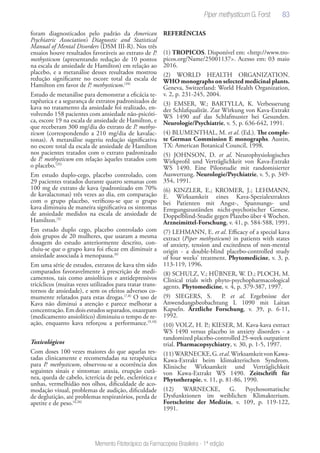 83
Memento Fitoterápico da Farmacopeia Brasileira - 1ª edição
foram diagnosticados pelo padrão da American
Psychiatric Association’s Diagnostic and Statistical
Manual of Mental Disorders (DSM III-R). Nos três
ensaios houve resultados favoráveis ao extrato de P.
methysticum (apresentando redução de 10 pontos
na escala de ansiedade de Hamilton) em relação ao
placebo, e a metanálise desses resultados mostrou
redução significante no escore total da escala de
Hamilton em favor de P. methysticum.(34)
Estudo de metanálise para demonstrar a eficácia te-
rapêutica e a segurança de extratos padronizados de
kava no tratamento da ansiedade foi realizado, en-
volvendo 158 pacientes com ansiedade não-psicóti-
ca, escore 19 na escala de ansiedade de Hamilton, e
que receberam 300 mg/dia do extrato de P. methys-
ticum (correspondendo a 210 mg/dia de kavalac-
tonas). A metanálise sugeriu redução significativa
no escore total da escala de ansiedade de Hamilton
nos pacientes tratados com o extrato padronizado
de P. methysticum em relação àqueles tratados com
o placebo.(35)
Em estudo duplo-cego, placebo controlado, com
29 pacientes tratados durante quatro semanas com
100 mg de extrato de kava (padronizado em 70%
de kavalactonas) três vezes ao dia, em comparação
com o grupo placebo, verificou-se que o grupo
kava diminuiu de maneira significativa os sintomas
de ansiedade medidos na escala de ansiedade de
Hamilton.(5)
Em estudo duplo cego, placebo controlado com
dois grupos de 20 mulheres, que usaram a mesma
dosagem do estudo anteriormente descrito, con-
cluiu-se que o grupo kava foi eficaz em diminuir a
ansiedade associada à menopausa.(6)
Em uma série de estudos, extratos de kava têm sido
comparados favoravelmente à prescrição de medi-
camentos, tais como ansiolíticos e antidepressivos
tricíclicos (muitas vezes utilizados para tratar trans-
tornos de ansiedade), e sem os efeitos adversos co-
mumente relatados para estas drogas.(7,8)
O uso de
Kava não diminui a atenção e parece melhorar a
concentração. Em dois estudos separados, oxazepam
(medicamento ansiolítico) diminuiu o tempo de re-
ação, enquanto kava reforçou a performance.(9,10)
Toxicológicos
Com doses 100 vezes maiores do que aquelas tes-
tadas clinicamente e recomendadas na terapêutica
para P. methysticum, observou-se a ocorrência dos
seguintes sinais e sintomas: ataxia, erupção cutâ-
nea, queda de cabelo, icterícia de pele, esclerótica e
unhas, vermelhidão nos olhos, dificuldade de aco-
modação visual, problemas de audição, dificuldade
de deglutição, até problemas respiratórios, perda de
apetite e de peso.(4,26)
REFERÊNCIAS
(1) TROPICOS. Disponível em: <http://www.tro-
picos.org/Name/25001137>. Acesso em: 03 maio
2016.
(2) WORLD HEALTH ORGANIZATION.
WHO monographs on selected medicinal plants.
Geneva, Switzerland: World Health Organization,
v. 2, p. 231-245, 2004.
(3) EMSER, W.; BARTYLLA, K. Verbesserung
der Schlafqualität. Zur Wirkung von Kava-Extrakt
WS 1490 auf das Schlafmuster bei Gesunden.
Neurologie/Psychiatrie, v. 5, p. 636-642, 1991.
(4) BLUMENTHAL, M. et al. (Ed.). The comple-
te German Commission E monographs. Austin,
TX: American Botanical Council, 1998.
(5) JOHNSON, D. et al. Neurophysiologisches
Wirkprofil und Verträglichkeit von Kava-Extrakt
WS 1490. Eine Pilotstudie mit randomisierter
Auswertung. Neurologie/Psychiatrie, v. 5, p. 349-
354, 1991.
(6) KINZLER, E.; KROMER, J.; LEHMANN,
E. Wirksamkeit eines Kava-Spezialextraktes
bei Patienten mit Angst-, Spannungs- und
Erregungszuständen nicht-psychotischer Genese.
Doppelblind-Studie gegen Plazebo über 4 Wochen.
Arzneimittel-Forschung, v. 41, p. 584-588, 1991.
(7) LEHMANN, E. et al. Efficacy of a special kava
extract (Piper methysticum) in patients with states
of anxiety, tension and excitedness of non-mental
origin - a double-blind placebo-controlled study
of four weeks’ treatment. Phytomedicine, v. 3, p.
113-119, 1996.
(8) SCHULZ, V.; HÜBNER, W. D.; PLOCH, M.
Clinical trials with phyto-psychopharmacological
agents. Phytomedicine, v. 4, p. 379-387, 1997.
(9) SIEGERS, S. P. et al. Ergebnisse der
Anwendungsbeobachtung L 1090 mit Laitan
Kapseln. Ärztliche Forschung, v. 39, p. 6-11,
1992.
(10) VOLZ, H. P.; KIESER, M. Kava-kava extract
WS 1490 versus placebo in anxiety disorders - a
randomized placebo-controlled 25-week outpatient
trial. Pharmacopsychiatry, v. 30, p. 1-5, 1997.
(11)WARNECKE,G.etal.WirksamkeitvonKawa-
Kawa-Extrakt beim klimakterischen Syndrom.
Klinische Wirksamkeit und Verträglichkeit
von Kawa-Extrakt WS 1490. Zeitschrift für
Phytotherapie, v. 11, p. 81-86, 1990.
(12) WARNECKE, G. Psychosomatische
Dysfunktionen im weiblichen Klimakterium.
Fortschritte der Medizin, v. 109, p. 119-122,
1991.
Piper methysticum G. Forst
 