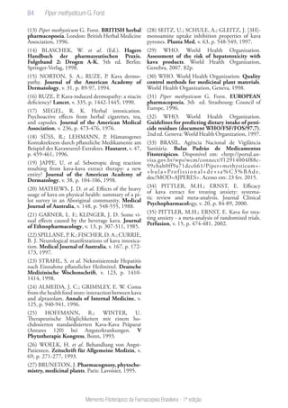 84
Memento Fitoterápico da Farmacopeia Brasileira - 1ª edição
(13) Piper methysticum G. Forst. BRITISH herbal
pharmacopoeia. London: British Herbal Medicine
Association, 1996.
(14) BLASCHEK, W. et al. (Ed.). Hagers
Handbuch der pharmazeutischen Praxis.
Folgeband 2: Drogen A-K, 5th ed. Berlin:
Springer-Verlag, 1998.
(15) NORTON, S. A.; RUZE, P. Kava dermo-
pathy. Journal of the American Academy of
Dermatology, v. 31, p. 89-97, 1994.
(16) RUZE, P. Kava-induced dermopathy: a niacin
deficiency? Lancet, v. 335, p. 1442-1445, 1990.
(17) SIEGEL, R. K. Herbal intoxication.
Psychoactive effects from herbal cigarettes, tea,
and capsules. Journal of the American Medical
Association, v. 236, p. 473-476, 1976.
(18) SÜSS, R.; LEHMANN, P. Hämatogenes
Kontaktekzem durch pflanzliche Medikamente am
Beispiel des Kavawurzel-Extraktes. Hautarzt, v. 47,
p. 459-461, 1996.
(19) JAPPE, U. et al. Sebotropic drug reaction
resulting from kava-kava extract therapy: a new
entity? Journal of the American Academy of
Dermatology, v. 38, p. 104-106, 1998.
(20) MATHEWS, J. D. et al. Effects of the heavy
usage of kava on physical health: summary of a pi-
lot survey in an Aboriginal community. Medical
Journal of Australia, v. 148, p. 548-555, 1988.
(21) GARNER, L. F.; KLINGER, J. D. Some vi-
sual effects caused by the beverage kava. Journal
of Ethnopharmacology, v. 13, p. 307-311, 1985.
(22)SPILLANE,P.K.;FISCHER,D.A.;CURRIE,
B. J. Neurological manifestations of kava intoxica-
tion. Medical Journal of Australia, v. 167, p. 172-
173, 1997.
(23) STRAHL, S. et al. Nekrotisierende Hepatitis
nach Einnahme pflanzlicher Heilmittel. Deutsche
Medizinische Wochenschrift, v. 123, p. 1410-
1414, 1998.
(24) ALMEIDA, J. C.; GRIMSLEY, E. W. Coma
from the health food store: interaction between kava
and alprazolam. Annals of Internal Medicine, v.
125, p. 940-941, 1996.
(25) HOFFMANN, R.; WINTER, U.
Therapeutische Möglichkeiten mit einem ho-
chdosierten standardisierten Kava-Kava Präparat
(Antares 120) bei Angsterkrankungen. V
Phytotherapie Kongress, Bonn, 1993.
(26) WOELK, H. et al. Behandlung von Angst-
Patienten. Zeitschrift für Allgemeine Medizin, v.
69, p. 271-277, 1993.
(27) BRUNETON, J. Pharmacognosy, phytoche-
mistry, medicinal plants. Paris: Lavoisier, 1995.
(28) SEITZ, U.; SCHULE, A.; GLEITZ, J. [3H]-
monoamine uptake inhibition properties of kava
pyrones. Planta Med, v. 63, p. 548-549, 1997.
(29) WHO. World Health Organization.
Assessment of the risk of hepatotoxicity with
kava products. World Health Organization,
Genebra, 2007. 82p.
(30) WHO. World Health Organization. Quality
control methods for medicinal plant materials.
World Health Organization, Geneva, 1998.
(31) Piper methysticum G. Forst. EUROPEAN
pharmacopoeia, 3th ed. Strasbourg: Council of
Europe, 1996.
(32) WHO. World Health Organization.
Guidelines for predicting dietary intake of pesti-
cide residues (document WHO/FSF/FOS/97.7).
2nd ed. Geneva: World Health Organization, 1997.
(33) BRASIL. Agência Nacional de Vigilância
Sanitária. Bulas Padrão de Medicamentos
Fitoterápicos. Disponível em: <http://portal.an-
visa.gov.br/wps/wcm/connect/f12914004f88c-
99cbab0ff9a71dcc661/Piper+methysticum+-
+bula+Profissional+de+sa%C3%BAde.
doc?MOD=AJPERES>. Acesso em: 23 fev. 2015.
(34) PITTLER, M.H.; ERNST, E. Efficacy
of kava extract for treating anxiety: systema-
tic review and meta-analysis. Journal Clinical
Psychopharmacology, v. 20, p. 84-89, 2000.
(35) PITTLER, M.H.; ERNST, E. Kava for trea-
ting anxiety - a meta-analysis of randomized trials.
Perfusion, v. 15, p. 474-481, 2002.
 
Piper methysticum G. Forst
 