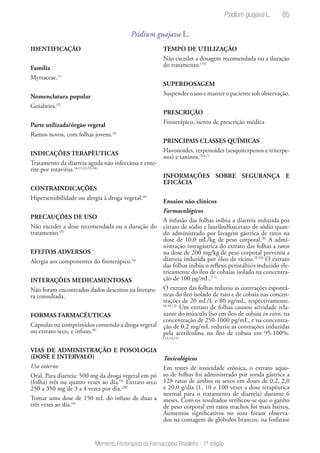85
Memento Fitoterápico da Farmacopeia Brasileira - 1ª edição
Psidium guajava L.
IDENTIFICAÇÃO
Família
Myrtaceae.(1)
Nomenclatura popular
Goiabeira.(2)
Parte utilizada/órgão vegetal
Ramos novos, com folhas jovens.(4)
INDICAÇÕES TERAPÊUTICAS
Tratamento da diarreia aguda não infecciosa e ente-
rite por rotavirus.(4,21,22,23,24)
CONTRAINDICAÇÕES
Hipersensibilidade ou alergia à droga vegetal.(4)
PRECAUÇÕES DE USO
Não exceder a dose recomendada ou a duração do
tratamento.(5)
EFEITOS ADVERSOS
Alergia aos componentes do fitoterápico.(4)
INTERAÇÕES MEDICAMENTOSAS
Não foram encontrados dados descritos na literatu-
ra consultada.
FORMAS FARMACÊUTICAS
Cápsulas ou comprimidos contendo a droga vegetal
ou extrato seco, e infuso.(4)
VIAS DE ADMINISTRAÇÃO E POSOLOGIA
(DOSE E INTERVALO)
Uso interno
Oral. Para diarreia: 500 mg da droga vegetal em pó
(folha) três ou quatro vezes ao dia.(4)
Extrato seco
250 a 350 mg de 3 a 4 vezes por dia.(20)
Tomar uma dose de 150 mL do infuso de duas a
três vezes ao dia.(4)
TEMPO DE UTILIZAÇÃO
Não exceder a dosagem recomendada ou a duração
do tratamento.(14)
SUPERDOSAGEM
Suspender o uso e manter o paciente sob observação.
PRESCRIÇÃO
Fitoterápico, isento de prescrição médica
PRINCIPAIS CLASSES QUÍMICAS
Flavonoides, terpenoides (sesquiterpenos e triterpe-
nos) e taninos.(4,6,7)
INFORMAÇÕES SOBRE SEGURANÇA E
EFICÁCIA
Ensaios não-clínicos
Farmacológicos
A infusão das folhas inibiu a diarreia induzida por
citrato de sódio e laurilsulfoacetato de sódio quan-
do administrado por lavagem gástrica de ratos na
dose de 10,0 mL/kg de peso corporal.(8)
A admi-
nistração intragástrica do extrato das folhas a ratos
na dose de 200 mg/kg de peso corporal preveniu a
diarreia induzida por óleo de rícino.(9,10)
O extrato
das folhas inibiu o reflexo peristáltico induzido ele-
tricamente do íleo de cobaias isolado na concentra-
ção de 100 µg/mL.(11)
O extrato das folhas reduziu as contrações espontâ-
neas do íleo isolado de rato e de cobaia nas concen-
trações de 20 mL/L e 80 ng/mL, respectivamente.
(8,10,13)
Um extrato de folhas causou atividade rela-
xante do músculo liso em íleo de cobaia in vitro, na
concentração de 250-1000 pg/mL, e na concentra-
ção de 0,2 mg/mL reduziu as contrações induzidas
pela acetilcolina no íleo de cobaia em 95-100%.
(13,14,15)
Toxicológicos
Em testes de toxicidade crônica, o extrato aquo-
so de folhas foi administrado por sonda gástrica a
128 ratos de ambos os sexos em doses de 0,2, 2,0
e 20,0 g/dia (1, 10 e 100 vezes a dose terapêutica
normal para o tratamento de diarreia) durante 6
meses. Com os resultados verificou-se que o ganho
de peso corporal em ratos machos foi mais baixos.
Aumentos significativos no soro foram observa-
dos na contagem de glóbulos brancos, na fosfatase
Psidium guajava L.
 