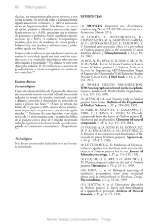 86
Memento Fitoterápico da Farmacopeia Brasileira - 1ª edição
alcalina, na transaminase glutamato piruvato e nos
níveis de ureia. Os níveis de sódio e colesterol foram
significativamente reduzidos (p <0,05) indicando
sinais de hepatotoxicidade. Nas fêmeas, os níveis
de sódio, potássio e albumina aumentaram signi-
ficativamente (p < 0,05), enquanto que o número
de plaquetas e globulina foram significativamente
menores (p < 0,05). A avaliação histopatológica
mostrou grau leve de mudança da massa gorda e
hidronefrose nos machos e nefrocalcinose e pielo-
nefrite aguda nas fêmeas.(5)
Num estudo verificou-se que não houve mortes em
ensaio de toxicidade aguda em dois modelos expe-
rimentais e os resultados histológicos não estavam
relacionados à toxicidade.(5)
No estudo in vitro com
Aspergilus nidulans D-30 verificou-se a ausência de
genotoxicidade e efeito mutagênico em ensaio de
micronúcleos.(16)
Ensaios clínicos
Farmacológicos
O uso da infusão de folhas de P. guajava foi eficaz no
tratamento de enterite rotaviral infantil, mostrando
redução no tempo do trânsito intestinal, cessando
a diarreia, associado à diminuição no conteúdo de
sódio e glicose nas fezes.(17)
O uso da tintura das
folhas de P. guajava a 20% causou efeito antidiar-
reico importante em pacientes com diarreia aguda
simples.(18)
Pacientes do sexo feminino com idade
média de 19 anos tratadas com o extrato das folhas
de P. guajava com a dose de 6 mg/dia mostraram
redução significativa da dismenorreia quando com-
parada ao tratamento convencional (Ibuprofeno).
(19)
Toxicológicos
Não foram encontrados dados descritos na literatu-
ra consultada.
REFERÊNCIAS
(1) TROPICOS. Disponível em: <http://www.
tropicos.org/Name/22101794?tab=synonyms>.
Acesso em: 03maio 2016.
(2) LOZOYA, X.; REYES-MORALES, H.;
CHÁVEZ-SOTO, M. A.; MARTÍNEZ-GARCÍA,
M. C.; SOTO-GONZÁLEZ, Y.; DOUBOVA, S.
V. Intestinal anti-spasmodic effect of a phytodrug
of Psidium guajava folia in the treatment of acute
diarrheic disease. J Ethnopharmacol, v. 83, p. 19-
24, 2002.
(3) RYU, N. H.; PARK, K. R.; KIM, S. M.; YUN,
H. M.; NAM, D. et al. A Hexane Fraction of Guava
Leaves (Psidium guajava L.) Induces Anticancer
Activity by Suppressing AKT/Mammalian Target
of Rapamycin/Ribosomal p70 S6 Kinase in Human
Prostate Cancer Cells. J Med Food, v. 15, p. 231-
241, 2012.
(4) WORLD HEALTH ORGANIZATION.
WHO monographs on selected medicinal plants.
Geneva, Switzerland: World Health Organization,
v. 4, p. 127-139, 2009.
(5) ATTAWISH, A. et al. Toxicity study of Psidium
guajava Linn. leaves. Bulletin of the Department
of Medical Sciences, v. 37, p. 289–305, 1995.
(6) PARK, B.; MATSUTA, T.; KANAZAWA, T.;
PARK, C.; CHANG, K.; ONJO, M. Phenolic
compounds from the leaves of Psidium guajava II.
Quercetin and its glycosides. Chemistry of natural
compounds, v. 48, n. 3, p. 447-479, 2012.
(7) VARGAS, A. D.; SOTO, H. M.; GONZALEZ,
H. V. A.; ENGLEMAN, E. M.; MARTINEZ, G.
A. Kinetics of accumulation and distribution of fla-
vonoids in guava (Psidium guajava). Agrociencia,
v. 40, p. 109–115, 2006.
(8) LUTTERODT, G. D. Inhibition of Microlax-
induced experimental diarrhoea with narcotic-like
extracts of Psidium guajava leaf in rats. Journal of
Ethnopharmacology, v. 37, p. 151–157, 1992.
(9) OLAJIDE, O. A.; AWE, S. O.; MAKINDE, J.
M. Pharmacological studies on the leaf of Psidium
guajava. Fitoterapia, v. 70, p. 25–31, 1999.
(10) TONA, L. et al. Biological screening of
traditional preparations from some medicinal
plants used as antidiarrhoeal in Kinshasa, Congo.
Phytomedicine, v. 6, p. 59–66, 1999.
(11) LOZOYA, X. et al. Quercetine glycosides
in Psidium guajava L. leaves and determination
of a spasmolytic principle. Archives of Medical
Research, v. 25, p. 11–15, 1994.
Psidium guajava L.
 