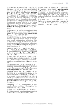 87
Memento Fitoterápico da Farmacopeia Brasileira - 1ª edição
(12) SINGH, R. B.; RASTOGI, S. S.; SINGH, R.;
GHOSH, S.; NIAZ, M. A. Effects of guava intake
on serum total high-density lipoprotein cholesterol
levels and on systemic blood pressure. American
Journal of Cardiology, v. 70, p. 1287–1291, 1992.
(13) LOZOYA, X.; BECERRIL, G.; MARTINEZ,
M. Modelo de perfusion intraluminal Del ileon
del cobayo in vitro en el estudio de las propieda-
des antidiarreicas de La guayaba (Psidium guajava)
[Intraluminal perfusion model of in vitro guinea
pig’s ileum as a model of study of the antidiar-
rheal properties of the guava (Psidium guajava)].
Archivos de Investigacion Médica, v. 21, p. 155,
1990.
(14) MECKES, M. et al. Terpenoids isolated from
Psidium guajava hexane extract with depressant
activity on central nervous system. Phytotherapy
Research, v. 10, p. 600–603, 1996.
(15) KAMBU, K. et al. Activite antispasmodique
d’extraits a partir de plantes utilisees en prepara-
tions comme antidiarrheiques a Kinshasa, Zaire
[Antispasmodic activity of extracts used in tradi-
tional plant antidiarrheic preparations in Kinshasa,
Zaire]. Annales Pharmaceutiques Françaises, v.
48, p. 200–208, 1990.
(16) MARTINEZ, M. J.; LOPEZ, M.; BADELL,
J. B.; PEREZ, H. B.; MONTES, M. E.; REGO,
R. Estudio toxicológico preclinico de La Psidium
guajava L. (guayaba). Rev Cubana Plant Med, v.
2001, n. 2, 2001.
(17) LIAN-BO, W.; ZHI-JUN, L.; BAO-TIAN,
C.; SHENG-YUN, S.; TU, L.; YUN-FEI, G.; JI-
IAI, L. Clinical study on tratmente of infantille ro-
taviral enterites with guava leaf. CJIM, v. 7, 86- 89,
2001.
(18) ECHEMENDIA, C. E.; MORON, R. F. J.
Tintura de hojas de Psidium guajava L. en pacien-
tes con diarrea aguda simple. Revista Cubana de
Plantas Medicinales, v. 9, 340–356, 2004.
(19) VLADISLAVOVNA, S. D.; REYES, H. M.;
FLORES, H. S.; MARTINEZ-GARCIA, M. C.;
GONZ´ALEZ DE COSSIO, O. M.; CHAVEZ,
S. M. A.; RIVERA, A. E.; LOZOYA, X. Effect of
a Psidii guajavae folium extract in the treatment of
primary dysmenorrhea: a randomized clinical trial.
Journal of Ethnopharmacology, v. 110, p. 305–
310, 2007.
(20) PANIZZA, S. T. Como prescrever ou reco-
mendar plantas medicinais e fitoterápicos. São
Paulo: CONBRAFITO, 2010.
(21) GILBERT, B.; FERREIRA, J. L. P.; ALVES,
L. F. Monografias de plantas medicinais brasileiras
e aclimatadas. Curitiba, Brasil: Abifito, 2005.
(22) AMADO, R. R.; PRADA, A. L.; RONDÓN,
L. P. Hojas de Psidium guajava L. Revista Cubana
de Farmacia, v. 47, n. 1, p. 127–135, 2013.
(23) DUKE, J. A.; BOGENSCHUTZ-GODWIN,
M. J.; DUCELLIER J.; DUKE, P. K. Handbook of
medicinal herbs. Boca Raton, Florida: CRC Press,
v.2, 2002.
(24) LOPEZ, N. M.; BUSTAMANTE, G. A.;
ABAD, A. A. Plantas Medicinales: Guia para su
uso em la Atención Primaria de Salud. Rosario,
Argentina: CORPUS. v. 1, 2008.
Psidium guajava L.
 