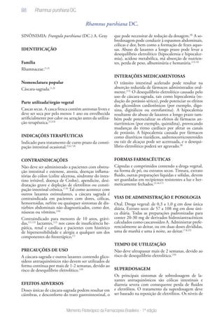 88
Memento Fitoterápico da Farmacopeia Brasileira - 1ª edição
Rhamnus purshiana DC.
SINÔNIMIA: Frangula purshiana (DC.) A. Gray
IDENTIFICAÇÃO
Família
Rhamnaceae.(1,2)
Nomenclatura popular
Cáscara-sagrada.(1,3)
Parte utilizada/órgão vegetal
Cascas secas. A casca fresca contém antronas livres e
deve ser seca por pelo menos 1 ano ou envelhecida
artificialmente por calor ou aeração antes da utiliza-
ção terapêutica.(2,3,4)
INDICAÇÕES TERAPÊUTICAS
Indicado para tratamento de curto prazo da consti-
pação intestinal ocasional.(5,6,7,8)
CONTRAINDICAÇÕES
Não deve ser administrado a pacientes com obstru-
ção intestinal e estenose, atonia, doenças inflama-
tórias do cólon (colite ulcerosa, síndrome do intes-
tino irritável, doença de Crohn), apendicite, desi-
dratação grave e depleção de eletrólitos ou consti-
pação intestinal crônica.(7,9)
Tal como acontece com
outros laxantes estimulantes, a cáscara sagrada é
contraindicada em pacientes com dores, cólicas,
hemorroidas, nefrite ou quaisquer sintomas de dis-
túrbios abdominais não diagnosticados, como dor,
náuseas ou vômitos.(10)
Contraindicado para menores de 10 anos, grávi-
das,(11,12)
lactantes,(12)
nos casos de insuficiência he-
pática, renal e cardíaca e pacientes com histórico
de hipersensibilidade e alergia a qualquer um dos
componentes do fitoterápico.(7)
PRECAUÇÕES DE USO
A cáscara-sagrada e outros laxantes contendo glico-
sídeos antraquinônicos não devem ser utilizados de
forma contínua por mais de 1-2 semanas, devido ao
risco de desequilíbrio eletrolítico.(10)
EFEITOS ADVERSOS
Doses únicas de cáscara-sagrada podem resultar em
cãimbras, e desconforto do trato gastrointestinal, o
que pode necessitar de redução da dosagem.(8)
A so-
bredosagem pode conduzir à espasmos abdominais,
cólicas e dor, bem como a formação de fezes aquo-
sas. Abuso de laxantes a longo prazo pode levar a
desequilíbrio eletrolítico (hipocalemia e hipocalce-
mia), acidose metabólica, má absorção de nutrien-
tes, perda de peso, albuminúria e hematúria.(13,14)
INTERAÇÕES MEDICAMENTOSAS
O trânsito intestinal acelerado pode resultar na
absorção reduzida de fármacos administrados oral-
mente.(15)
O desequilíbrio eletrolítico causado pelo
uso de cáscara-sagrada, tais como hipocalemia (re-
dução do potássio sérico), pode potenciar os efeitos
dos glicosídeos cardiotônicos (por exemplo, digo-
xina, digitálicos ou estrofantina). A hipocalemia
resultante do abuso de laxantes a longo prazo tam-
bém pode potencializar os efeitos de fármacos an-
tiarrítmicos (por exemplo, quinidina), provocando
mudanças do ritmo cardíaco por afetar os canais
de potássio. A hipocalemia causada por fármacos
como diuréticos tiazídicos, aadrenocorticosteroides
ou raiz de alcaçuz pode ser acentuada, e o desequi-
líbrio eletrolítico poderá ser agravado.(8)
FORMAS FARMACÊUTICAS
Cápsulas e comprimidos contendo a droga vegetal,
na forma de pó, ou extratos secos. Tintura, extrato
fluido, outras preparações líquidas e sólidas, devem
ser guardadas em recipientes resistentes a luz e her-
meticamente fechados.(2,16,17)
VIAS DE ADMINISTRAÇÃO E POSOLOGIA
Oral. Droga vegetal: de 0,3 a 1,0 g em dose única
diária. Extrato seco: de 57 a 108 mg em dose úni-
ca diária. Todas as preparações padronizadas para
conter 20-30 mg de derivados hidroxiantracênicos
calculados como cascarosídeo A. Administrar prefe-
rencialmente ao deitar, ou em duas doses divididas,
uma de manhã e uma à noite, ao deitar.(7,8,22)
TEMPO DE UTILIZAÇÃO
Não deve ultrapassar mais de 2 semanas, devido ao
risco de desequilíbrio eletrolítico.(10)
SUPERDOSAGEM
Os principais sintomas de sobredosagem de la-
xantes antraquinônicos são cólicas intestinais e
diarreia severa com consequente perda de fluidos
e eletrólitos. O tratamento da superdosagem deve
ser baseado na reposição de eletrólitos. Os níveis de
Rhamnus purshiana DC.
 