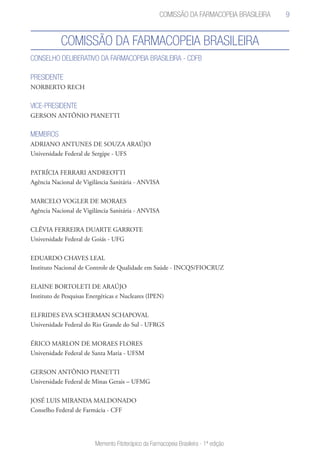 9
Memento Fitoterápico da Farmacopeia Brasileira - 1ª edição
Comissão da Farmacopeia Brasileira
CONSELHO DELIBERATIVO DA FARMACOPEIA BRASILEIRA - CDFB
PRESIDENTE
NORBERTO RECH
VICE-PRESIDENTE
GERSON ANTÔNIO PIANETTI
MEMBROS
ADRIANO ANTUNES DE SOUZA ARAÚJO
Universidade Federal de Sergipe - UFS
PATRÍCIA FERRARI ANDREOTTI
Agência Nacional de Vigilância Sanitária - ANVISA
MARCELO VOGLER DE MORAES
Agência Nacional de Vigilância Sanitária - ANVISA
CLÉVIA FERREIRA DUARTE GARROTE
Universidade Federal de Goiás - UFG
EDUARDO CHAVES LEAL
Instituto Nacional de Controle de Qualidade em Saúde - INCQS/FIOCRUZ
ELAINE BORTOLETI DE ARAÚJO
Instituto de Pesquisas Energéticas e Nucleares (IPEN)
ELFRIDES EVA SCHERMAN SCHAPOVAL
Universidade Federal do Rio Grande do Sul - UFRGS
ÉRICO MARLON DE MORAES FLORES
Universidade Federal de Santa Maria - UFSM
GERSON ANTÔNIO PIANETTI
Universidade Federal de Minas Gerais – UFMG
JOSÉ LUIS MIRANDA MALDONADO
Conselho Federal de Farmácia - CFF
Comissão da Farmacopeia Brasileira
 