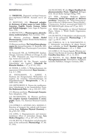 90
Memento Fitoterápico da Farmacopeia Brasileira - 1ª edição
REFERÊNCIAS
(1) TROPICOS. Disponível em:http://www.tro-
picos.org/Name/27500188. Acessado em:12 jul.
2014.
(2) BEDEVIAN, A.K. Illustrated polyglot-
tic dictionary of plant names in Latin, Arabic,
Armenian, English, French, German, Italian
and Turkish languages. Cairo: Argus & Papazian
Press, 1936.
(3) BRUNETON, J. Pharmacognosy, phytoche-
mistry, medicinal plants. Paris: Lavoisier, 1995.
(4) Rhamnus purshiana. British Herbal
Pharmacopoeia. London: British Herbal Medicine
Association, 1996.
(5)Rhamnuspurshiana.TheUnitedStatespharma-
copeia 24: national formulary 19. Rockville, MD,
THE UNITED States Pharmacopeia Convention,
1996.
(6) Farnsworth NR, ed. NAPRALERT database.
Chicago, University of Illinois at Chicago, IL, July
8, 1998. Disponivel em: http://www.napralert.
org/. Acesso em:12 jul.2014.
(7) ALBRECHT, M. Die Therapie toxischer
Leberschäden mit Legalon®. Zeitschrift für
Klinische Medizin, v. 47, p. 87–92, 1992.
(8) FEHER, J; LANG, I; Wirkmechanismen der
sogenannten Leberschutzmittel. Bayer Internist, v.
4, p. 3–7, 1988.
(9) FINTELMANN, V.; ALBERT, A.
Nachweis der therapeutischen Wirksamkeit von
Legalon® bei toxischen Lebererkrankungen im
Doppelblindversuch. Therapiewoche, v. 30, p.
5589–5594, 1980.
(10) GRÜNGREIFF, K. Nutzen der medikamen-
tösen Lebertherapie in der hausärztlichen Praxis.
Die Medizinische Welt, v. 46, p. 222–227, 1995.
(11) Rhamnus purshiana. Pharmacopée française.
Paris: Adrapharm, 1996.
(12) BLUMENTHAL, M. Rhamnus purshiana.
The complete German Commission E mono-
graphs. Austin, TX, American Botanical Council,
1998.
(13) GYÖRGY, I.; AZVEDO, M.S.; MANSO, C.
Reactions of inorganic free radicals with liverpro-
tecting drugs. Radiation Physical Chemistry, v.
36, p.165–167, 1990.
(14) LÁNG, I. Hepatoprotective and immuno-
modulatory effects of antioxidant therapy. Acta
Medica Hungarica, v. 45, p. 287–295, 1988.
(15) DE WITTE, P. Metabolism and pharmacoki-
netics of the anthranoids. Pharmacology, 47, 86-
97, 1993.
(16) BLASCHEK, W. eds. Hägers Handbuch der
pharmazeutischen Praxis. Folgeband 2:Drogen
A–K. 5th ed. Berlin: Springer-Verlag, 1998.
(17) EMA. European Medicines Agency.
Community Herbal Monograph on Rhamnus
purshiana. Disponível em: <http://www.ema.eu-
ropa.eu/docs/en_GB/document_library/Herbal_-
Community_herbal_monograph/2009/12/
WC500018424.pdf>.Acesso em: 27 jan. 2015.
(18) WHO Monographs on Selected Medicinal
Plants, Volume 2. World Health Organization.
2002. p. 262.
(19) DE WITTE, P. Metabolism and pharmacoki-
netics of the anthranoids. Pharmacology, v. 47
supl. 1, p. 86-97, 1993.
(20) TUROLLA, M. S. R; NASCIMENTO, E.
S. Informações toxicológicas de alguns fitoterá-
picos utilizados no Brasil. Brazilian Journal of
Pharmaceutical Sciences, v. 42, n. 2, 2006.
(21) LOBO, C. R. Cáscara Sagrada (Rhamnus pur-
shiana): Uma Revisão de Literatura. Rev de Divulg
Científica Sena Aires, v. 07, n. 12, 2012.
(22) WICHTL, M. (Ed.), Herbal Drugs and
Phytopharmaceuticals, Third Edition, Medpharm
Scientific Publishers, Stuttgart, Germany, 2004.
 
Rhamnus purshiana DC.
 