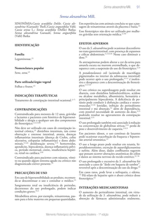 91
Memento Fitoterápico da Farmacopeia Brasileira - 1ª edição
Senna alexandrina Mill.
SINONÍMIA:Cassia acutifolia Delile; Cassia ale-
xandrina (Garsault) Thell.;Cassia angustifolia Vahl;
Cassia senna L.; Senna acutifolia (Delile) Batka;
Senna alexandrina Garsault; Senna angustifolia
(Vahl) Batka
IDENTIFICAÇÃO
Família
Leguminosae.(1)
Nomenclatura popular
Sene, sena.(2)
Parte utilizada/órgão vegetal
Folhas e frutos.(2)
INDICAÇÕES TERAPÊUTICAS
Tratamento de constipação intestinal ocasional.(2-7)
CONTRAINDICAÇÕES
Contraindicado para menores de 12 anos, grávidas
e lactantes e pacientes com histórico de hipersensi-
bilidade e alergia a qualquer um dos componentes
do fitoterápico.(2,3,5,6,8)
Não deve ser utilizado em casos de constipação in-
testinal crônica,(2)
distúrbios intestinais, tais como
obstrução e estenose intestinal, atonia, doenças
inflamatórias intestinais (doença de Crohn, colite
ulcerativa, colopatias inflamatórias) e dores abdo-
minais,(2,4,6)
desidratação severa,(2,5)
hemorroidas,
apendicite, hipocalemia, doença inflamatória pélvi-
ca, período menstrual, cistite, insuficiência hepáti-
ca, renal ou cardíaca.(3,8)
Contraindicado para pacientes com náuseas, vômi-
to ou quando algum sintoma agudo ou crônico não
diagnosticado estiver presente.(2)
PRECAUÇÕES DE USO
Emcasodehipersensibilidadeaoproduto,recomen-
da-se descontinuar o uso e consultar o médico.(2)
Sangramento retal ou insuficiência de peristalse,
decorrentes do uso prolongado, podem indicar
condições graves.(9,2)
Metabólitos ativos, por exemplo, reinantronas, pas-
sam para o leite materno em pequenas quantidades.
Em experiências com animais concluiu-se que a pas-
sagem de reinantronas através da placenta é baixa.(5)
Esse fitoterápico não deve ser utilizado por mulhe-
res grávidas sem orientação médica.(2,10)
EFEITOS ADVERSOS
O uso da S. alexandrina pode ocasionar desconforto
no trato gastrointestinal, com presença de espasmos
e cólicas abdominais.(2,3,4,6,8)
Nesse caso diminuir a
dose.(6)
As antraquinonas podem alterar a cor da urina para
amarela escura ou marrom avermelhada, o que de-
saparece com a suspensão do uso do fitoterápico.(2,3)
A pseudomelanosis coli (acúmulo de macrófagos
pigmentados no interior da submucosa intestinal)
pode ocorrer após o uso prolongado,(5,11)
é inofen-
siva e desaparece com a descontinuação do fitoterá-
pico.(2,3,5,6)
O uso crônico ou superdosagem pode resultar em
diarreia, com distúrbios hidroeletrolíticos, acidose
ou alcalose metabólica, albuminúria, hematúria e
principalmente hipocalemia. A deficiência de po-
tássio pode conduzir à disfunção cardíaca e neuro-
muscular,(2,5,6)
lentidão, inibição do peristaltismo
intestinal e má absorção,(5)
além de dependência,
com possível necessidade de aumento da dose,(2,5)
podendo resultar no agravamento da constipação
intestinal.(3,5)
O uso prolongado também está associado à redução
na concentração de globulinas séricas,(3,4)
perda de
peso e desenvolvimento de caquexia.(2,4,5)
Em pacientes idosos, o uso contínuo de laxantes
pode ocasionar exacerbação da fraqueza e hipoten-
são arterial ortostática.(2)
O uso a longo prazo pode resultar em tetania, hi-
peraldosteronismo, excreção de aspartilglicosamina
e nefrite. Além disso, dados conflitantes sugerem
que possam ocorrer alterações anatômicas do cólon
e danos ao sistema nervoso do tecido entérico.(3,7,8)
O uso prolongado e excessivo da S. alexandrina foi
associado a casos de “dedo em baqueta de tambor”,
reversível após a descontinuação do uso da droga.(4)
Em casos raros, pode levar a nefropatia, e edema.
(2)
Há relato de hepatite após o abuso crônico desse
fitoterápico.(2)
INTERAÇÕES MEDICAMENTOSAS
O aumento do peristaltismo intestinal, em virtu-
de da utilização de S. alexandrina, pode reduzir a
absorção de fármacos administrados oralmente,
Senna alexandrina Mill.
 