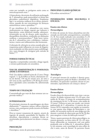 92
Memento Fitoterápico da Farmacopeia Brasileira - 1ª edição
como por exemplo, os estrógenos assim como os
anticoncepcionais orais.(2)
A hipocalemia, decorrente da utilização prolongada
de S. alexandrina, pode potencializar os efeitos dos
glicosídeos cardiotônicos (digitálicos, Strophantus
spp.) e as arritmias cardíacas ou os efeitos antiarrít-
micos, quando do uso concomitante de fármacos
antiarrítmicos como a quinidina.(2,6)
O uso simultâneo de S. alexandrina com outros
medicamentos ou drogas vegetais que induzem à
hipocalemia, como diuréticos tiazidas, adrenocor-
ticosteroides ou raiz de alcaçuz, pode exacerbar o
desequilíbrio eletrolítico, resultando em disfunções
cardíacas e neuromusculares.(6)
Pode haver intera-
ção da S. alexandrina com a nifedipina e indome-
tacina e outros anti-inflamatórios não hormonais.
A alteração de coloração na urina causada pelas an-
traquinonas pode influenciar em testes de diagnós-
ticos resultando em falso positivo para urobilinogê-
nio e para dosagem de estrógeno pelo método de
Kober.(2,3,6)
FORMAS FARMACÊUTICAS
Cápsulas e comprimidos contendo a droga vegetal,
e extratos padronizados em senosídeos.
VIAS DE ADMINISTRAÇÃO E POSOLOGIA
(DOSE E INTERVALO)
Oral. Uso adulto e infantil acima de 12 anos. Droga
vegetal: 1 a 2g de folhas ou frutos, diariamente an-
tes de dormir. 150 mg de extrato seco, de uma a
três vezes ao dia, equivalente a 10-30 mg de senosí-
deos (calculados como senosídeo B), administrada
à noite.(2)
TEMPO DE UTILIZAÇÃO
Contraindicado por mais de duas semanas sem su-
pervisão médica.(2)
SUPERDOSAGEM
Os principais sintomas da superdosagem são dores
abdominais,(5,6)
espasmos, náusea, cólicas e diarreias
severas, com consequente perda excessiva de fluidos
e eletrólitos.(5)
Deve-se manter tratamento de suporte, através da
ingestão de grandes quantidades de líquidos. Os
eletrólitos, especialmente o potássio, devem ser
monitorados, particularmente em idosos e crianças.
(2,5,6)
PRESCRIÇÃO
Fitoterápico, isento de prescrição médica.
PRINCIPAIS CLASSES QUÍMICAS
Glicosídeos antracênicos.(2)
INFORMAÇÕES SOBRE SEGURANÇA E
EFICÁCIA
Ensaios não-clínicos
Farmacológicos
O efeito do extrato de Senna alexandrina está rela-
cionado aos derivados antraquinônicos, senosideos
A e B. Em estudo realizado com senosídeos A e B
em animais, substâncias que são encontradas no ex-
trato de Senna alexandrina, concluiu-se que após a
sua administração (12,5 – 200 mg/kg) em ratos, a
defecação normal foi acelerada em 3–4h e a excre-
ção de fezes macias foi evidente a partir de 4–5h,
alcançando seu pico máximo após 5–7 horas. Além
disso, o tempo de trânsito no intestino grosso foi
dose e tempo dependente no tratamento com os
senosídeos A e B. Grande mudança foi observada
no tempo de trânsito intestinal. Após duas horas da
administração das substâncias, o tempo de trânsito
passou de 6h no grupo controle para 90 minutos
no grupo tratado. A redução máxima foi observa-
da no grupo tratado após 4h, em que o tempo de
trânsito foi reduzido para 30 minutos com dose de
50 mg/kg.(10)
Toxicológicos
O principal sintoma de overdose é diarreia grave,
com consequente perda de fluidos e eletrólitos. Os
eletrólitos, em particular o potássio, devem ser mo-
nitorados, especialmente em crianças e idosos.(2)
Ensaios clínicos
Farmacológicos
Estudo clínico foi desenvolvido com vinte e um pa-
cientes. As idades variaram entre 19 e 85 anos, com
média de 38 anos. O tempo de acompanhamento
da constipação foi de 3 a 80 meses, com média de
33 meses. Utilizou-se para esse estudo, um extrato
padronizado de S. alexandrina. A maioria dos pa-
cientes (81%) respondeu com rapidez ao tratamen-
to com apenas uma drágea do fitoterápico e, em
média, foi necessário menos de uma drágea por dia
durante o período de observação que foi de 28 dias
para assegurar o ritmo de defecação normal.(12)
Trinta e quatro pacientes de clínica ginecológica, na
maioria gestantes, na faixa etária de 18 a 62 anos,
foram submetidas ao tratamento oral com geléia
produzida com as folhas de S. alexandrina duran-
te três semanas, com a posologia de uma colher de
chá à noite, antes de dormir. As pacientes foram
Senna alexandrina Mill.
 