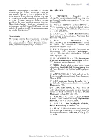 93
Memento Fitoterápico da Farmacopeia Brasileira - 1ª edição
avaliadas comparando-se a evolução de variáveis
como tempo para defecar, número de evacuações
por semana, presença de gases, qualidade das fe-
zes e sensação de esvaziamento total do reto após
a evacuação, registradas antes (uma semana de ob-
servação) e depois do tratamento. Todas as variáveis
evoluíram de modo significativamente favorável.
Na avaliação global da eficácia, os resultados foram
considerados satisfatórios em 88,2% dos casos na
opinião do médico e em 82,3% por cento dos casos
na opinião dos pacientes.(13)
Toxicológicos
O principal sintoma da sobredosagem é a diarreia
severa, com consequente perda de fluidos e eletróli-
tos, particularmente o potássio, devem ser monito-
rados, especialmente em crianças e idosos.(2)
REFERÊNCIAS
(1) TROPICOS. Disponível em:
<http://www.tropicos.org/NameSearch.
aspx?name=Senna&commonname=>. Acesso em:
06maio 2016.
(2) WORLD HEALTH ORGANIZATION.
WHO monographs on selected medicinal plants.
Geneva, Switzerland: World Health Organization,
v. 1, p. 241-258, 1999.
(3) ALONSO, J. R. Tratado de Fitomedicina:
bases clínicas e farmacológicas. Argentina: Isis
Ediciones SRL, 1999.
(4) NEWALL, C. A; ANDERSON, L. A;
PHILLIPSON, J. D. Herbal Medicines: a Guide
for Health Care Professionals. London: The
Pharmaceutical Press, 1996.
(5) ESCOP. European Scientific Cooperative on
Phytotherapy. Senna alexandrina. Monographs.
2nd ed. Grã – Bretanha: Biddles Ltda, Guilford
and King’s Lynn, 1997.
(6) BLUMENTHAL, M. et al. (Ed.). The comple-
te German Commission E monographs. Austin,
TX: American Botanical Council, 1998.
(7) BRITISH Herbal Medicine Association. Senna
alexandrina. British Herbal Pharmacopoeia. 4th
ed. Exeter: Biddles Ltda, Guilford and King’s Lynn,
1996.
(8) VANACLOCHA, B. V. (Ed.). Vademécum de
Prescripción: plantas medicinales. 3. ed., Barcelona:
Masson, 1998.
(9) AHFS. American hospital formulary servi-
ce. Bethesda, MD: American Society of Hospital
Pharmacists, 1990.
(10) LENG–PESCHLOW, E. Dual effect of
orally administered sennosides on large intestine
transit and fluid absorption in the rat. J Pharm
Pharmacol, v. 38, p. 606-610, 1986.
(11) MASCOLO, N.; CAPASSO, R.; CAPASSO
F. Senna. A safe and effective drug. Phytotherapy
Research, v. 12, p. S143-S145, 1998.
(12) ORTIZ, E. L. The Encyclopedia of Herbs,
Spices, & Flavorings Hardcover. 1992.
(13) SÁ, J. C. B. Efeito laxativo de uma preparação
gelatinosa de pó de folhas de sene em pacientes gi-
necológicos/obstétricos. Folha Méd, v. 108, p. 93-
97, 1994.
Senna alexandrina Mill.
 