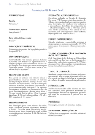 94
Memento Fitoterápico da Farmacopeia Brasileira - 1ª edição
Serenoa repens (W. Bartram) Small
IDENTIFICAÇÃO
Família
Arecaceae.(1)
Nomenclatura popular
Saw-palmetto.(2)
Parte utilizada/órgão vegetal
Frutos.(2)
INDICAÇÕES TERAPÊUTICAS
Tratamento sintomático da hiperplasia prostática
benigna (HPB).(2)
CONTRAINDICAÇÕES
Contraindicado para crianças, grávidas, lactantes
e pacientes com histórico de hipersensibilidade e
alergia a qualquer uma das substâncias ativas da es-
pécie vegetal. Esse fitoterápico não é indicado para
casos avançados de HPB com severa retenção uri-
nária e afecções hepáticas.(3)
PRECAUÇÕES DE USO
Não deverá ser utilizado sem primeiro afastar a
possibilidade de câncer de próstata. Os pacientes
devem passar por criteriosa avaliação médica antes
de utilizar esse medicamento, a fim de excluir a pos-
sibilidade de nefrite, infecções do trato urinário e
outras desordens nefro urológicas.(3)
Os seguintes
fatores devem ser levados em consideração antes do
início do tratamento com Serenoa repens: idade >
70 anos, pico de fluxo urinário < 12 mL/s, volume
da próstata de 30 cm3
, volume residual > 50 mL e
PSA sanguíneo de 1,4 ng/mL.(3)
EFEITOS ADVERSOS
Esse fitoterápico pode causar náuseas, dor abdo-
minal, distúrbios gástricos, constipação intestinal
e diarreia. Em casos raros, hipertensão arterial,
diminuição da libido, impotência sexual, cefaleia
e retenção urinária, síndrome de íris flácida intra-
operatória.(3)
INTERAÇÕES MEDICAMENTOSAS
Hormônios utilizados na Terapia de Reposição
Hormonal (TRH) podem exigir ajuste de dose, de-
vido aos efeitos antiandrogênicos e antiestrogênicos
desse fitoterápico. Em estudo in vitro verificou-se
a potencialização da inibição dos antagonistas do
1-alfa-adrenoreceptor, porém a relevância clinica
desse não foi confirmada.(4)
Não utilizar esse me-
dicamento com anticoagulantes como warfarina,
clopidogrel e ácido acetilsalicílico.(3)
FORMAS FARMACÊUTICAS
Cápsulas gelatinosas e comprimidos contendo a
droga vegetal, ou extratos padronizados (70–95%
ácidos graxos livres e ésteres etílicos corresponden-
tes).(2)
VIAS DE ADMINISTRAÇÃO E POSOLOGIA
(DOSE E INTERVALO)
Oral. Dose diária: 1–2 g da droga ou 320 mg (dose
única ou 160 mg, duas vezes ao dia) do extrato lipi-
doesterólico padronizado para conter 70–95% áci-
dos graxos livres e ésteres etílicos correspondentes e
formas farmacêuticas equivalentes.(2)
TEMPO DE UTILIZAÇÃO
Não foram encontrados dados descritos na literatu-
ra consultada sobre o tempo máximo de utilização.
O tempo de uso depende da indicação terapêutica e
da evolução do quadro acompanhada pelo médico.
SUPERDOSAGEM
Não foram encontrados dados descritos na litera-
tura consultada sobre problemas decorrentes de
superdosagem. Em caso de ingestão de quantida-
des acima das recomendadas o paciente deve ser
observado.
PRESCRIÇÃO
Fitoterápico, somente sob prescrição medica.
PRINCIPAIS CLASSES QUÍMICAS
Triglicerídeos, ácidos graxos, esteroides, polissacarí-
deos e flavonoides.(2,3)
Serenoa repens (W. Bartram) Small
 