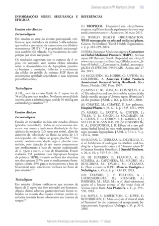 95
Memento Fitoterápico da Farmacopeia Brasileira - 1ª edição
INFORMAÇÕES SOBRE SEGURANÇA E
EFICÁCIA
Ensaios não-clínicos
Farmacológicos
Em estudos in vitro do extrato padronizado veri-
ficou-se ação inibidora da enzima 5-alfa-redutase,
que realiza a conversão da testosterona em dihidro-
testosterona (DHT).(5-8)
A propriedade antiestrogê-
nica também foi relatada, via mecanismo de com-
petição por sítios receptores.(9)
Os resultados sugeriram que os extratos de S. re-
pens, em conjunto com outros efeitos relatados
sobre o desenvolvimento da hiperplasia prostáti-
ca benigna e prostatite, inibiram o crescimento
das células do epitélio da próstata EGF (fator de
crescimento epitelial)-dependente e suas respostas
pró-inflamatórias.
Toxicológicos
A DL50
oral do extrato fluido de S. repens foi de
54 mL/kg em ratos machos. Nenhuma mortalidade
ocorreu após a administração oral de 50 mL/kg em
camundongos machos.(3,10)
Ensaios clínicos
Farmacológicos
Estudo de metanálise incluiu sete estudos clínicos
(placebo controlado). Todos os experimentos du-
raram sete meses e indicaram diminuição da fre-
qüência de noctúria (0,5 vezes por noite), além do
aumento da velocidade do fluxo da urina de 1,5
mL/segundo, em relação ao grupo placebo.(11)
Em
estudo randomizado, duplo cego e placebo con-
trolado, com duração de seis meses comparou-se
um medicamento a base do extrato padronizado
de S. repens e outro, a base de finasterida. Foram
avaliados 951 pacientes com hiperplasia benigna
da próstata (HPB), havendo melhora dos sintomas
nos dois grupos (37% para o medicamento fitote-
rápico, contra 39% para o medicamento a base de
finasterida) com semelhante melhora no fluxo de
jato urinário.(12)
Toxicológicos
Em estudos clínicos verificou-se que extratos de
frutos de S. repens são bem tolerados em humanos.
Alguns efeitos adversos gastrointestinais foram re-
latados na maioria dos ensaios clínicos, porém re-
sultados normais foram observados nos exames de
sangue.(2)
REFERÊNCIAS
(1) TROPICOS. Disponível em: <http://www.
tropicos.org/NameSearch.aspx?name=Serenoa+rep
ens&commonname=>. Acesso em: 06 maio 2016.
(2) WORLD HEALTH ORGANIZATION.
WHO monographs on selected medicinal plants.
Geneva, Switzerland: World Health Organization,
v. 2, p. 285-299, 2004.
(3) EMA. European Medicines Agency. Committee
on Herbal Medicinal Products (HMPC). Serenoa
repens (W. Bartram) Small. Disponível em: <http://
www.ema.europa.eu/docs/en_GB/document_li-
brary/Herbal_-_Community_herbal_monogra-
ph/2014/12/WC500179595.pdf>. Acesso em: 27
abr. 2015.
(4) MCGUFFIN. M.; HOBBS, C.; UPTON, R.;
GOLDBERG, A. American Herbal Products
Association’s Botanical Safety Handbook. Boca
Raton, Florida: CRC Press. 1997.
(5) BAYNE C. W.; ROSS, M.; DONNELLY, F. et
al. The selectivity and specificity of the actions of the
lipido-sterolic extract of Serenoa repens (Permixon®)
on the prostate. J Urol, v. 164, p. 876-881, 2000.
(6) CHAVEZ, M.; CHAVEZ, P. Saw palmetto.
Hospital Pharm, v. 33, n. 11, p. 1335-1361, 1998
(7) MARKS. L.; PARTIN, A.; EPSTEIN, J.;
TYLER, V. E.; SIMON, I.; MACARAIN, M.
L.; CHAN, T. L.; DOREY, F. J.; GARRIS, F. J.;
VELTRI, R.W.; SANTOS, P. B.; STONEVROOK,
K. A.; DEKERNION, J. B. Effects of a saw pal-
metto herbal blend in men with symptomatic be-
nign prostatic hyperplasia. J Urol, v. 163, n. 5, p.
1451-6, 2000.
(8) SULTAN, C.; TERRAZA, A.; DEVILLIER, C.
et al. Inhibition of androgen metabolism and bin-
ding by a liposterolic extract of “Serenoa repens B”
in human foreskin fibroblasts. J Steroid Biochem,
v. 20, n. 10, p. 515-519, 1984.
(9) DI SILVERIO, F.; FLAMMIA, G. P.;
SCIARRA, A.; CAPONERA, M.; MAURO, M.;
BUSCARINI, M.; TAVANI, M.; D’ERAMO,
G. Plant extracts in B.P.H. Minerva Urológica e
Nefrológica, v. 45, n. 4, p. 143-149, 1993.
(10) TARAYRE, J. P.; DELHON, A. ;
LAURESSERGUES, H.; STENGER, A.;
BARBARA, M.; BRU, M.; et al. Anti-edematous
action of a hexane extract of the stone fruit of
Serenoa repens Bartr. Ann Pharm Fr, v. 41, p. 559–
570, 1983.
(11) BOYLE, P.; ROBERTSON, C.; LOWE, F.;
ROEHRBORN, C. Meta-analysis of clinical trials
of Permixon® in the treatment of symptomatic be-
nign prostatic hyperplasia. Urology, v. 55, p. 33-9,
2000.
Serenoa repens (W. Bartram) Small
 