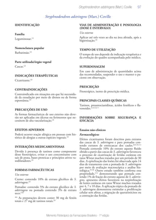 97
Memento Fitoterápico da Farmacopeia Brasileira - 1ª edição
Stryphnodendron adstringens (Mart.) Coville
IDENTIFICAÇÃO
Família
Leguminosae.(1)
Nomenclatura popular
Barbatimão.(2)
Parte utilizada/órgão vegetal
Cascas.(2)
INDICAÇÕES TERAPÊUTICAS
Cicatrizante.(3)
CONTRAINDICAÇÕES
Contraindicado em situações em que há necessida-
de da exsudação por meio de drenos ou de forma
espontânea.(3)
PRECAUÇÕES DE USO
As formas farmacêuticas de uso externo não deve-
rão ser aplicadas em úlceras ou ferimentos que ne-
cessitem de alta vascularização.(3)
EFEITOS ADVERSOS
Poderá ocorrer reação alérgica em pessoas com his-
tórico de alergias a outras espécies vegetais.(3)
INTERAÇÕES MEDICAMENTOSAS
Devido à presença de taninos como componente
desse fitoterápico, evitar o uso concomitante com
sais de prata, bases proteicas e princípios ativos va-
sodilatadores.(3)
FORMAS FARMACÊUTICAS
Uso externo
Creme: contendo 10% de extrato glicólico de S.
adstringens.(3)
Pomadas: contendo 5% do extrato glicólico de S.
adstringens ou pomada contendo 3% de extrato
seco.(14)
** As preparações devem conter 30 mg de fenóis
totais e 27 mg de taninos totais.(3)
VIAS DE ADMINISTRAÇÃO E POSOLOGIA
(DOSE E INTERVALO)
Uso externo
Aplicar até três vezes ao dia na área afetada, após a
higienização.(3)
TEMPO DE UTILIZAÇÃO
O tempo de uso depende da indicação terapêutica e
da evolução do quadro acompanhada pelo médico.
SUPERDOSAGEM
Em caso de administração de quantidades acima
das recomendadas, suspender o uso e manter o pa-
ciente em observação.
PRESCRIÇÃO
Fitoterápico, isento de prescrição médica.
PRINCIPAIS CLASSES QUÍMICAS
Taninos, proantocianidinas, ácidos fenólicos e fla-
vonoides.(2,4,5,6,7)
INFORMAÇÕES SOBRE SEGURANÇA E
EFICÁCIA
Ensaios não-clínicos
Farmacológicos
Efeitos cicatrizantes foram descritos para extratos
das cascas de S. adstringens e para pomadas con-
tendo extratos de entrecascas dos caules.(8,9,10,11)
Pomada contendo 10% do extrato aquoso fluido
obtido a partir das cascas de S. adstringens favoreceu
o processo de cicatrização de feridas cutâneas em
ratos Wistar machos tratados por um período de 30
dias. A epitelização das lesões foi observada após 14
dias de tratamento com a pomada de S. adstringens
por meio de avaliação macroscópica e análise his-
tológica.(9,10)
Outro estudo também confirma essa
propriedade,(11)
demonstrando que pomada con-
tendo 1% de fração do extrato aquoso de S. adstrin-
gens, apresenta efeitos favoráveis na reepitelização
de lesões cutâneas em ratos Wistar machos tratados
por 4, 7 e 10 dias. A aplicação tópica da pomada de
S. adstringens demonstrou estimular a proliferação
celular sem afetar, a migração de queratinócitos ou
a contração das feridas.
Stryphnodendron adstringens (Mart.) Coville
 