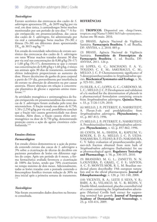 98
Memento Fitoterápico da Farmacopeia Brasileira - 1ª edição
Toxicológicos
Extrato acetônico das entrecascas dos caules de S.
adstringens apresentou DL50
de 2699 mg/kg por via
oral, em dose única, à camundongos Swiss machos
monitorados por um período de sete dias.(12)
A fra-
ção enriquecida em proantocianidinas, das cascas
dos caules de S. adstringens, foi administrada por
via oral a camundongos Swiss machos (N=30) e
fêmeas (N=30) em diferentes doses apresentando
DL50
de 3015 mg/kg.(13)
Em estudo da toxicidade subcrônica de extrato ace-
tônico das entrecascas dos caules de S. adstringens
em ratos Wistar machos tratados durante 30 dias
por via oral nas concentrações de 0,80 g/kg (N=17)
e 1,60 g/kg (N=17), demonstrou-se que o extrato
nas concentrações de 0,80 g/kg e 1,60 g/kg, é tóxico
aos animais após 30 dias de tratamento, ocorrendo
efeitos indesejáveis proporcionais ao aumento da
dose. Houve decréscimo do ganho de peso corporal
a partir do 15º dia, provavelmente por interferência
do extrato na absorção de alimentos ou por causar
anorexia. Houve alteração em relação à concentra-
ção plasmática de glicose e aspartato amino trans-
ferase.(12)
As atividades mutagênica e antimutagênica da fra-
ção enriquecida em proantocianidinas das entrecas-
cas de S. adstringens foram avaliadas pelo teste dos
micronúcleos. A fração testada nas doses de 0,750;
1,50 e 2,250 g/kg por via oral, possibilitou concluir
que a fração não causou genotoxicidade nas doses
testadas. Além disso, a fração causou efeito anti-
mutagênico na dose de 0,750 g/kg, demonstrando
proteção contra a ação do agente citotóxico ciclo-
fosfamida.(13)
Ensaios clínicos
Farmacológicos
Em estudo clínico demonstrou-se a ação da poma-
da contendo extrato das cascas de S. adstringens a
3% sobre a cicatrização de úlceras de decúbito em
pacientes portadores de lesões em diferentes regi-
ões do corpo. Após um período de 6 meses, a for-
ma farmacêutica avaliada favoreceu a cicatrização
de 100% das lesões, sendo que 70% cicatrizaram
no tempo máximo de dois meses. Adicionalmente,
todas as lesões tratadas com a pomada contendo o
fitocomplexo fenólico tiveram redução de 30% na
área inicial após a primeira semana de tratamento.
(14)
Toxicológicos
Não foram encontrados dados descritos na literatu-
ra consultada.
REFERÊNCIAS
(1) TROPICOS. Disponível em: <http://www.
tropicos.org/Name/13001565?tab=synonyms>.
Acesso em: 06 maio. 2016.
(2) BRASIL. Agência Nacional de Vigilância
Sanitária. Farmacopeia Brasileira. 5. ed. Brasília,
DF: ANVISA, v. 2, 2010. 885 p.
(3) BRASIL. Agência Nacional de Vigilância
Sanitária. Formulário de Fitoterápicos da
Farmacopeia Brasileira. 1. ed. Brasília, DF:
ANVISA, 2011. 126 p.
(4) LOPES, G. C.; MACHADO, F. A. V.;
TOLEDO, C. E. M.; SAKURAGUI, C. M.;
MELLO, J. C. P. Chemotaxonomic significance of
5-deoxyproanthocyanidins in Stryphnodendron spe-
cies. Biochemical Systematics and Ecology, v. 36,
p. 925-931, 2009.
(5) ISLER, A. C.; LOPES, G. C.; CARDOSO, M.
L. C.; MELLO, J. C. P. Development and validation
of a lc-method for the determination of phenols in
a pharmaceutical formulation containing extracts
from Stryphnodendron adstringens. Quimica Nova,
v. 33, p. 1126-1129, 2010.
(6) MELLO, J. P.; PETEREIT, F.; NAHRSTEDT,
A. Flavan-3-ols and prodelphinidins from
Stryphnodendron adstringens. Phytochemistry, v.
41, p. 807-813, 1996.
(7) MELLO, J. P.; PETEREIT, F.; NAHRSTEDT,
A. Prorobinetinidins from Stryphnodendron adstrin-
gens. Phytochemistry, v. 42, p. 857-862, 1996.
(8) COSTA, M. A.; ISHIDA, K.; KAPLUM, V.;
KOSLYK, E. D. A.; MELLO, J. C. P.; UEDA-
NAKAMURA,T.;FILHO,B.P.D.;NAKAMURA,
C. V. Safety evaluation of proanthocyanidin poly-
mer-rich fraction obtained from stem bark of
Stryphnodrndron adstringens (barbatimão) for use
as pharmacological agent. Regulatory Toxicology
and Pharmacology, v. 58, p. 330-335, 2010.
(9) BRANDÃO, M. G. L.; ZANETTI, N. N.
S.;OLIVEIRA, P.; GRAEL, C. F. F.; SANTOS,
A. C. P.; MONTE-MÓR, R. L. M. Brazilian me-
dicinal plants describedby 19th european natura-
lists and in the oficial pharmacopoeia. Journal of
Ethnopharmacology, v. 120, p. 141-148, 2008.
(10) VICENTE, R. A.; LEITE E SILVA, V. R.;
BABY, A. R.; VELASCO, M. V.. R; BEDIN, V.
Double-blind, randomized, placebo-controlled trial
of a cream containing the Stryphnodendron adtsrin-
gens (Martius) Coville bark extract for suppres-
sing terminal hair growth. Journal of European
Academy of Dermatology and Venereology, v.
23, p. 410-414, 2009.
Stryphnodendron adstringens (Mart.) Coville
 