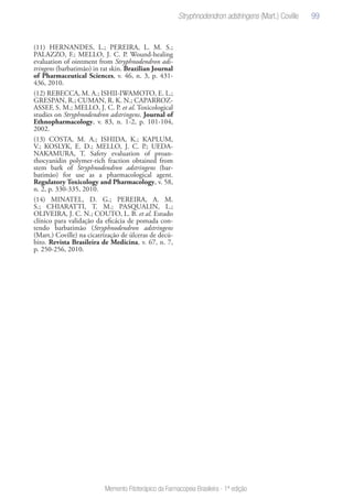 99
Memento Fitoterápico da Farmacopeia Brasileira - 1ª edição
(11) HERNANDES, L.; PEREIRA, L. M. S.;
PALAZZO, F.; MELLO, J. C. P. Wound-healing
evaluation of ointment from Stryphnodendron ads-
tringens (barbatimão) in rat skin. Brazilian Journal
of Pharmaceutical Sciences, v. 46, n. 3, p. 431-
436, 2010.
(12) REBECCA, M. A.; ISHII-IWAMOTO, E. L.;
GRESPAN, R.; CUMAN, R. K. N.; CAPARROZ-
ASSEF, S. M.; MELLO, J. C. P. et al. Toxicological
studies on Stryphnodendron adstringens. Journal of
Ethnopharmacology, v. 83, n. 1-2, p. 101-104,
2002.
(13) COSTA, M. A.; ISHIDA, K.; KAPLUM,
V.; KOSLYK, E. D.; MELLO, J. C. P.; UEDA-
NAKAMURA, T. Safety evaluation of proan-
thocyanidin polymer-rich fraction obtained from
stem bark of Stryphnodendron adstringens (bar-
batimão) for use as a pharmacological agent.
Regulatory Toxicology and Pharmacology, v. 58,
n. 2, p. 330-335, 2010.
(14) MINATEL, D. G.; PEREIRA, A. M.
S.; CHIARATTI, T. M.; PASQUALIN, L.;
OLIVEIRA, J. C. N.; COUTO, L. B. et al. Estudo
clínico para validação da eficácia de pomada con-
tendo barbatimão (Stryphnodendron adstringens
(Mart.) Coville) na cicatrização de úlceras de decú-
bito. Revista Brasileira de Medicina, v. 67, n. 7,
p. 250-256, 2010.
 
Stryphnodendron adstringens (Mart.) Coville
 