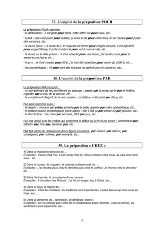 13
37. L’emploi de la préposition POUR
La préposition POUR exprime:
la destination : il est parti pour Paris, cette lettre est pour vous, etc…
le but : elle veut partir pour oublier, je vous le dis pour votre bien, on se réunira pour parler
des vacances, etc…
la cause (pour = à cause de): le magasin est fermé pour congés annuels, il est apprécié
pour sa gentillesse, il a été condamné pour vol à main armée, etc…
la durée ou la date prévue : il s’est absenté pour une heure, j’ai rendez-vous pour la
semaine prochaine, etc…
le prix : ils l’ont vendue pour 60 €, j’ai tout fait repeindre pour moins de 1000 €, etc….
les pourcentages : 45 pour cent des Français ne partent pas en vacances, etc…
38. L’emploi de la préposition PAR
La préposition PAR introduit :
un complément de lieu se référant au passage : passer par la porte, sortir par la fenêtre,
regarder par le trou de la serrure, etc…
le complément d’agent de la voix passive : ce tableau a été peint par Goya, etc…
PAR peut exprimer aussi :
le moyen : envoyer par avion, prendre par la taille, appeler par ordre alphabétique, etc…
le moteur/auteur psychologique d’une action : elle a fait ça par amour ou par jalousie, etc…
la distribution : deux fois par semaine, 58 € par jour, etc…
PAR est utilisé avec les verbes qui expriment le début ou la fin d’une action : commencer par,
débuter par, finir par, terminer par, etc…
PAR fait partie de certaines locutions figées courantes: par hasard, par chance, par
conséquent, par malheur, par exemple, etc…
39. La préposition « CHEZ »
1) Dans la maison/le domicile de ... :
Exemples : Venez chez moi. Il est rentré chez lui. Nous rentrons chez nous. Je vais chez mon
amie. etc, ....
2) Dans le bureau, le magasin, le cabinet professionnel de... :
Exemples : J’ai rendez-vous chez le dentiste puis chez le coiffeur. Je monte chez le directeur.
etc, ...
3) Dans l’entreprise, la compagnie d’une marque :
Exemples : Il travaille chez Renault. J’ai fait un stage chez L’Oréal. etc...
4) Dans le pays, la région de.... :
Exemples : Chez les Catalans, les traditions sont importantes. Il pleut beaucoup chez nous en
hiver. etc, ...
5) Dans la personne de... (physique, psychologie, esprit) :
Exemples : On ne connaît pas l’effet de ce médicament chez l’homme. Chez la femme, les
sentiments sont importants. etc,...
 