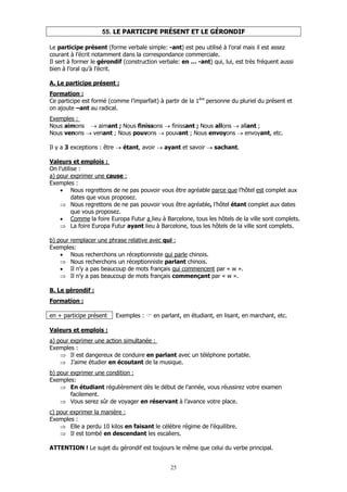 25
55. LE PARTICIPE PRÉSENT ET LE GÉRONDIF
Le participe présent (forme verbale simple: -ant) est peu utilisé à l’oral mais il est assez
courant à l’écrit notamment dans la correspondance commerciale.
Il sert à former le gérondif (construction verbale: en … -ant) qui, lui, est très fréquent aussi
bien à l’oral qu’à l’écrit.
A. Le participe présent :
Formation :
Ce participe est formé (comme l’imparfait) à partir de la 1ère
personne du pluriel du présent et
on ajoute –ant au radical.
Exemples :
Nous aimons → aimant ; Nous finissons → finissant ; Nous allons → allant ;
Nous venons → venant ; Nous pouvons → pouvant ; Nous envoyons → envoyant, etc.
Il y a 3 exceptions : être → étant, avoir → ayant et savoir → sachant.
Valeurs et emplois :
On l’utilise :
a) pour exprimer une cause :
Exemples :
• Nous regrettons de ne pas pouvoir vous être agréable parce que l’hôtel est complet aux
dates que vous proposez.
⇒ Nous regrettons de ne pas pouvoir vous être agréable, l’hôtel étant complet aux dates
que vous proposez.
• Comme la foire Europa Futur a lieu à Barcelone, tous les hôtels de la ville sont complets.
⇒ La foire Europa Futur ayant lieu à Barcelone, tous les hôtels de la ville sont complets.
b) pour remplacer une phrase relative avec qui :
Exemples:
• Nous recherchons un réceptionniste qui parle chinois.
⇒ Nous recherchons un réceptionniste parlant chinois.
• Il n’y a pas beaucoup de mots français qui commencent par « w ».
⇒ Il n’y a pas beaucoup de mots français commençant par « w ».
B. Le gérondif :
Formation :
en + participe présent Exemples : en parlant, en étudiant, en lisant, en marchant, etc.
Valeurs et emplois :
a) pour exprimer une action simultanée :
Exemples :
⇒ Il est dangereux de conduire en parlant avec un téléphone portable.
⇒ J’aime étudier en écoutant de la musique.
b) pour exprimer une condition :
Exemples:
⇒ En étudiant régulièrement dès le début de l’année, vous réussirez votre examen
facilement.
⇒ Vous serez sûr de voyager en réservant à l’avance votre place.
c) pour exprimer la manière :
Exemples :
⇒ Elle a perdu 10 kilos en faisant le célèbre régime de l’équilibre.
⇒ Il est tombé en descendant les escaliers.
ATTENTION ! Le sujet du gérondif est toujours le même que celui du verbe principal.
 