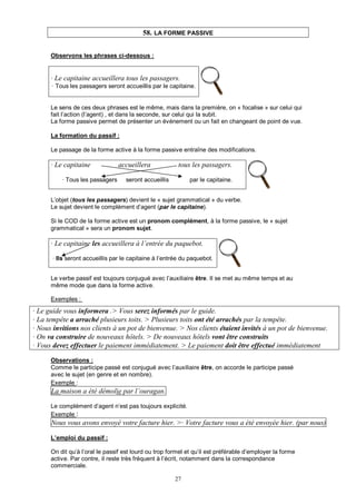 27
58. LA FORME PASSIVE
Observons les phrases ci-dessous :
· Le capitaine accueillera tous les passagers.
· Tous les passagers seront accueillis par le capitaine.
Le sens de ces deux phrases est le même, mais dans la première, on « focalise » sur celui qui
fait l’action (l’agent) , et dans la seconde, sur celui qui la subit.
La forme passive permet de présenter un événement ou un fait en changeant de point de vue.
La formation du passif :
Le passage de la forme active à la forme passive entraîne des modifications.
· Le capitaine accueillera tous les passagers.
· Tous les passagers seront accueillis par le capitaine.
L’objet (tous les passagers) devient le « sujet grammatical » du verbe.
Le sujet devient le complément d’agent (par le capitaine).
Si le COD de la forme active est un pronom complément, à la forme passive, le « sujet
grammatical » sera un pronom sujet.
· Le capitaine les accueillera à l’entrée du paquebot.
· Ils seront accueillis par le capitaine à l’entrée du paquebot.
Le verbe passif est toujours conjugué avec l’auxiliaire être. Il se met au même temps et au
même mode que dans la forme active.
Exemples :
· Le guide vous informera .> Vous serez informés par le guide.
· La tempête a arraché plusieurs toits. > Plusieurs toits ont été arrachés par la tempête.
· Nous invitions nos clients à un pot de bienvenue. > Nos clients étaient invités à un pot de bienvenue.
· On va construire de nouveaux hôtels. > De nouveaux hôtels vont être construits
· Vous devez effectuer le paiement immédiatement. > Le paiement doit être effectué immédiatement
Observations :
Comme le participe passé est conjugué avec l’auxiliaire être, on accorde le participe passé
avec le sujet (en genre et en nombre).
Exemple :
La maison a été démolie par l’ouragan.
Le complément d’agent n’est pas toujours explicité.
Exemple :
Nous vous avons envoyé votre facture hier. >· Votre facture vous a été envoyée hier. (par nous)
L’emploi du passif :
On dit qu’à l’oral le passif est lourd ou trop formel et qu’il est préférable d’employer la forme
active. Par contre, il reste très fréquent à l’écrit, notamment dans la correspondance
commerciale.
 