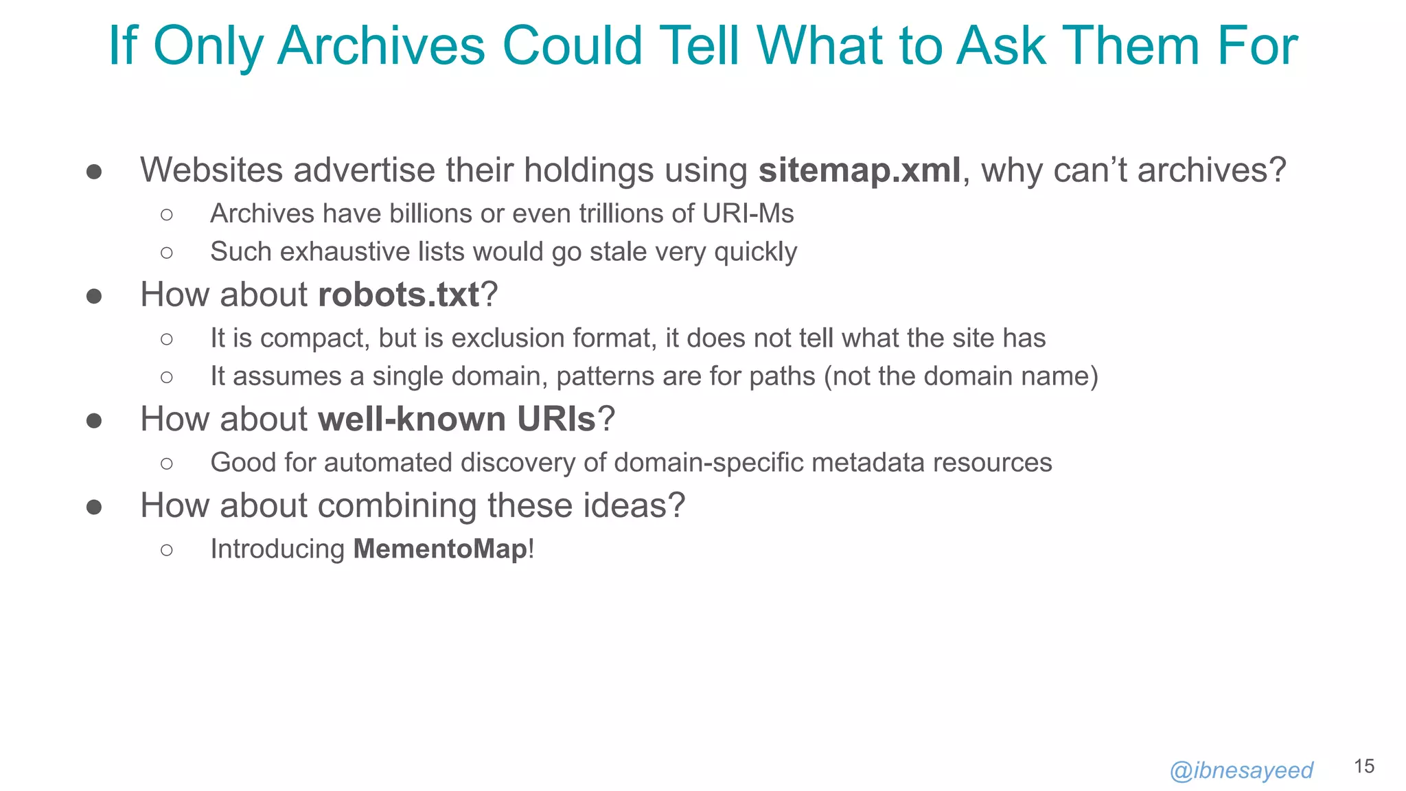 @ibnesayeed
If Only Archives Could Tell What to Ask Them For
● Websites advertise their holdings using sitemap.xml, why can’t archives?
○ Archives have billions or even trillions of URI-Ms
○ Such exhaustive lists would go stale very quickly
● How about robots.txt?
○ It is compact, but is exclusion format, it does not tell what the site has
○ It assumes a single domain, patterns are for paths (not the domain name)
● How about well-known URIs?
○ Good for automated discovery of domain-specific metadata resources
● How about combining these ideas?
○ Introducing MementoMap!
15
 