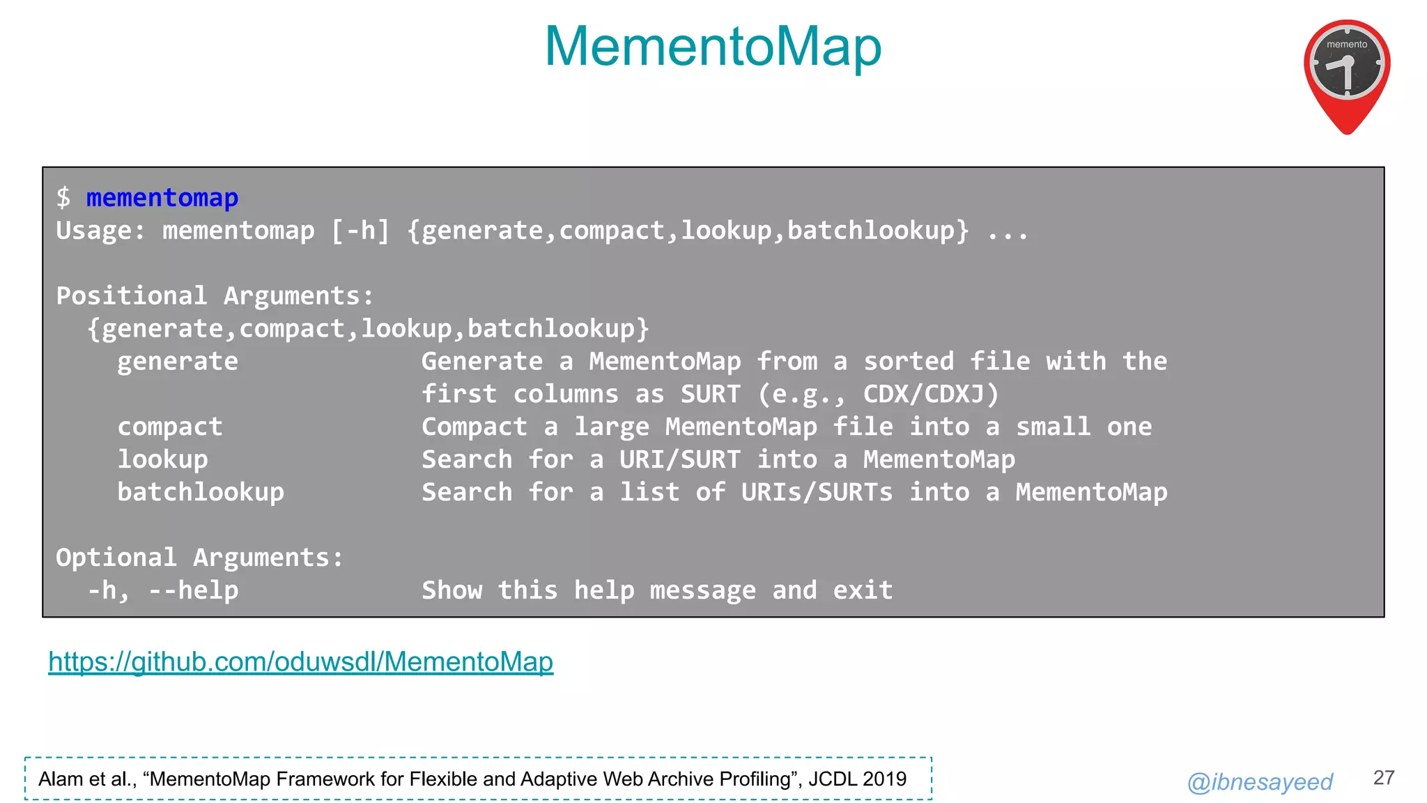 @ibnesayeed
MementoMap
27
https://github.com/oduwsdl/MementoMap
$ mementomap
Usage: mementomap [-h] {generate,compact,lookup,batchlookup} ...
Positional Arguments:
{generate,compact,lookup,batchlookup}
generate Generate a MementoMap from a sorted file with the
first columns as SURT (e.g., CDX/CDXJ)
compact Compact a large MementoMap file into a small one
lookup Search for a URI/SURT into a MementoMap
batchlookup Search for a list of URIs/SURTs into a MementoMap
Optional Arguments:
-h, --help Show this help message and exit
Alam et al., “MementoMap Framework for Flexible and Adaptive Web Archive Profiling”, JCDL 2019
 