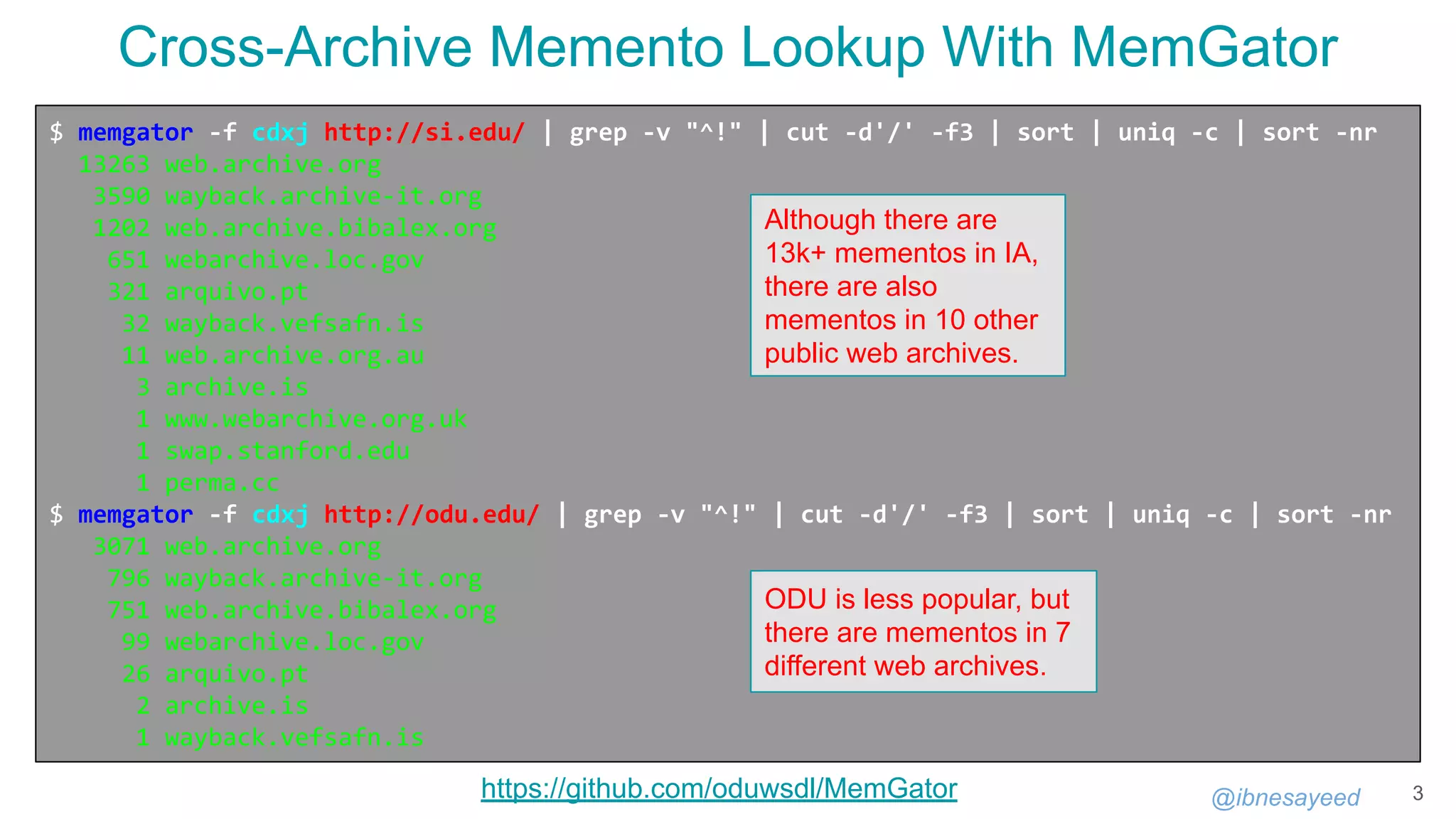 @ibnesayeed 3
$ memgator -f cdxj http://si.edu/ | grep -v "^!" | cut -d'/' -f3 | sort | uniq -c | sort -nr
13263 web.archive.org
3590 wayback.archive-it.org
1202 web.archive.bibalex.org
651 webarchive.loc.gov
321 arquivo.pt
32 wayback.vefsafn.is
11 web.archive.org.au
3 archive.is
1 www.webarchive.org.uk
1 swap.stanford.edu
1 perma.cc
$ memgator -f cdxj http://odu.edu/ | grep -v "^!" | cut -d'/' -f3 | sort | uniq -c | sort -nr
3071 web.archive.org
796 wayback.archive-it.org
751 web.archive.bibalex.org
99 webarchive.loc.gov
26 arquivo.pt
2 archive.is
1 wayback.vefsafn.is
Cross-Archive Memento Lookup With MemGator
Although there are
13k+ mementos in IA,
there are also
mementos in 10 other
public web archives.
https://github.com/oduwsdl/MemGator
ODU is less popular, but
there are mementos in 7
different web archives.
 