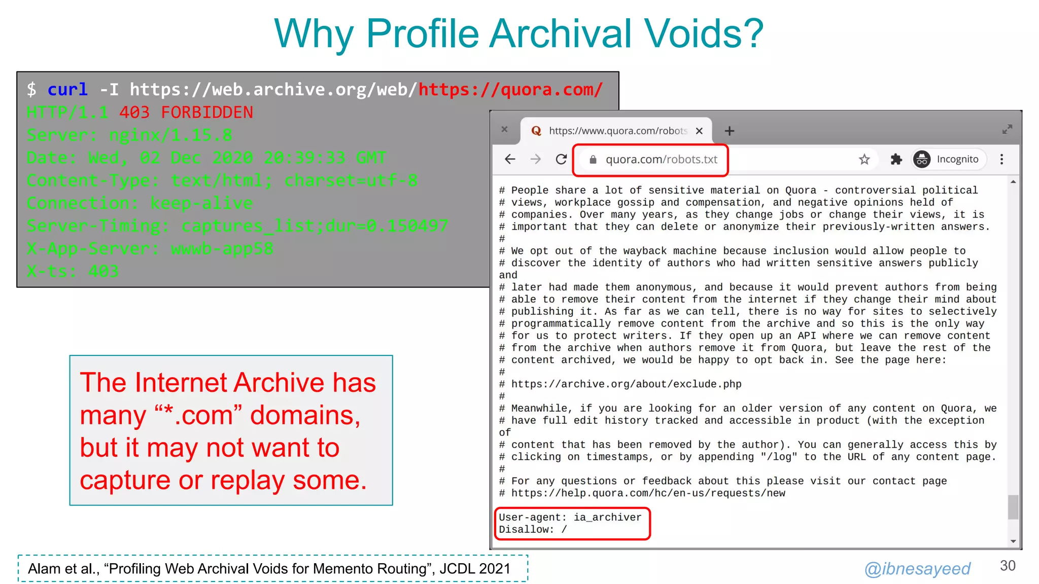 @ibnesayeed
Why Profile Archival Voids?
30
$ curl -I https://web.archive.org/web/https://quora.com/
HTTP/1.1 403 FORBIDDEN
Server: nginx/1.15.8
Date: Wed, 02 Dec 2020 20:39:33 GMT
Content-Type: text/html; charset=utf-8
Connection: keep-alive
Server-Timing: captures_list;dur=0.150497
X-App-Server: wwwb-app58
X-ts: 403
The Internet Archive has
many “*.com” domains,
but it may not want to
capture or replay some.
Alam et al., “Profiling Web Archival Voids for Memento Routing”, JCDL 2021
 