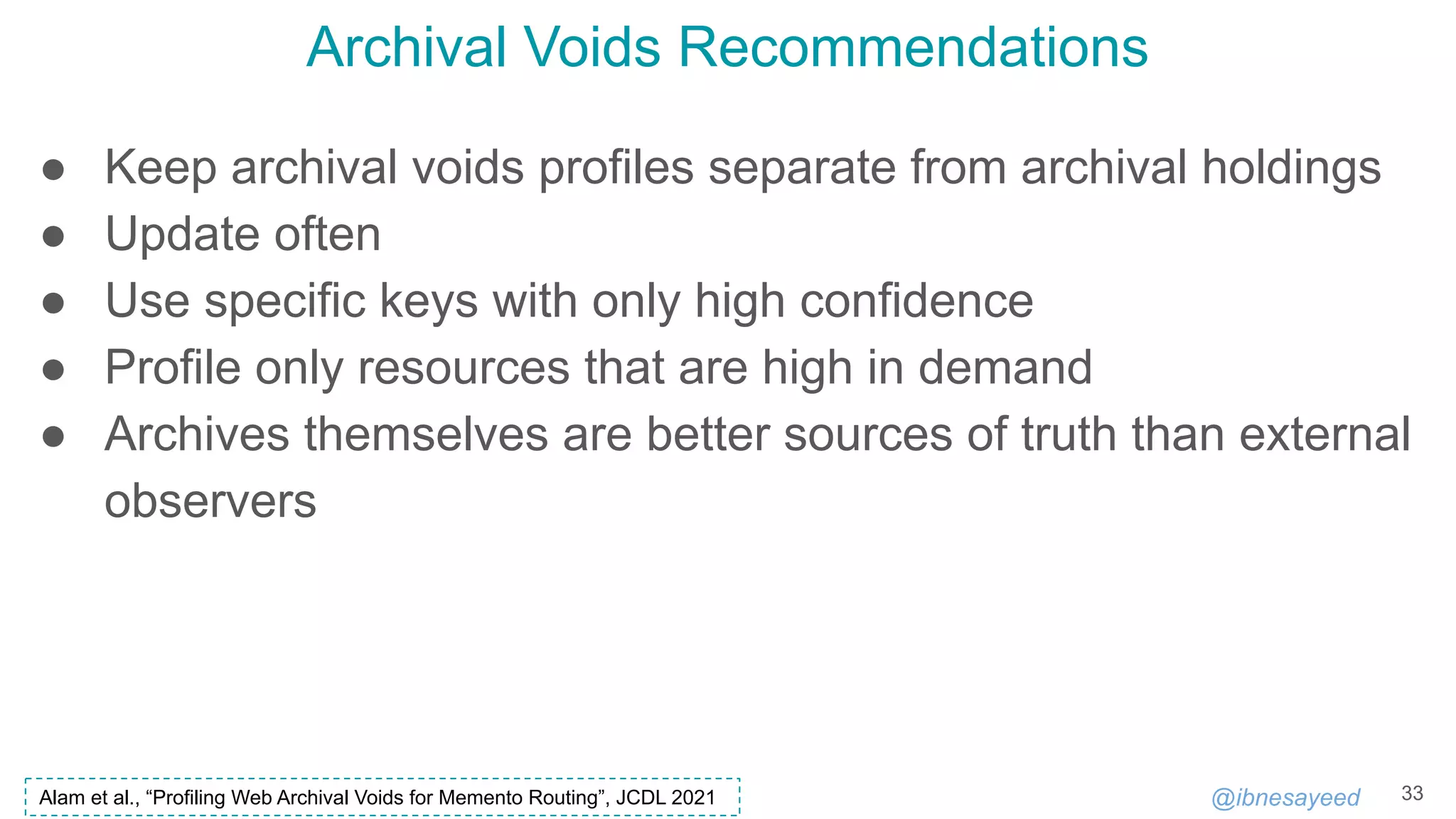 @ibnesayeed
Archival Voids Recommendations
33
● Keep archival voids profiles separate from archival holdings
● Update often
● Use specific keys with only high confidence
● Profile only resources that are high in demand
● Archives themselves are better sources of truth than external
observers
Alam et al., “Profiling Web Archival Voids for Memento Routing”, JCDL 2021
 