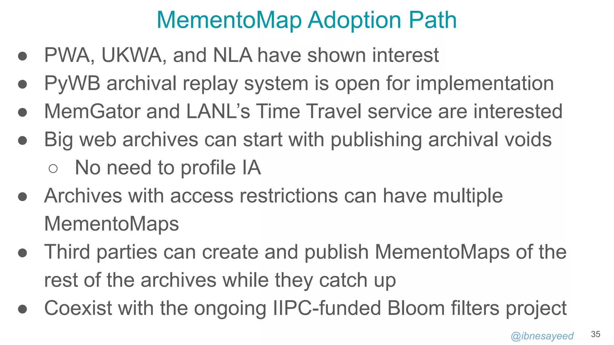 @ibnesayeed
MementoMap Adoption Path
● PWA, UKWA, and NLA have shown interest
● PyWB archival replay system is open for implementation
● MemGator and LANL’s Time Travel service are interested
● Big web archives can start with publishing archival voids
○ No need to profile IA
● Archives with access restrictions can have multiple
MementoMaps
● Third parties can create and publish MementoMaps of the
rest of the archives while they catch up
● Coexist with the ongoing IIPC-funded Bloom filters project
35
 
