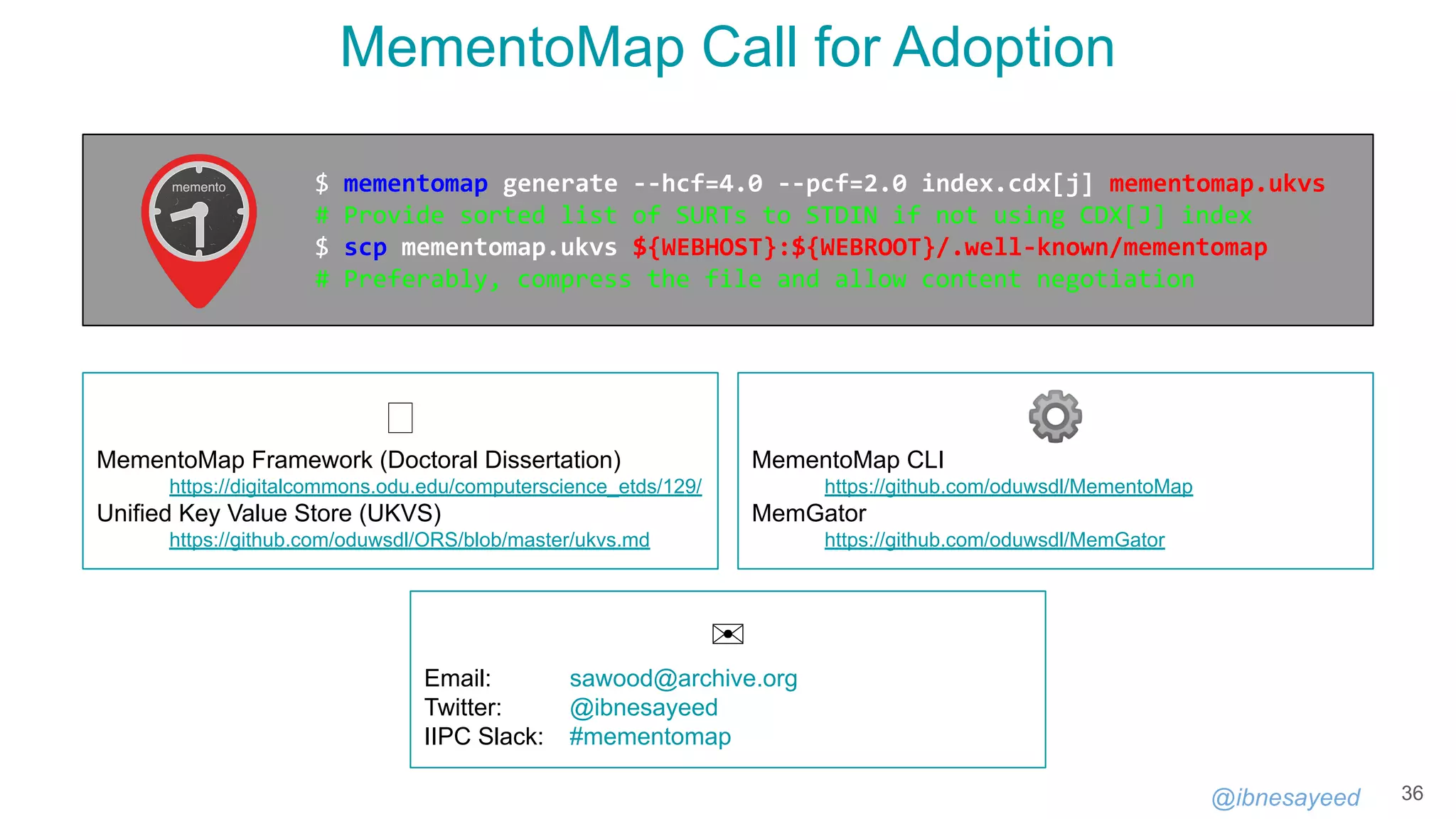 @ibnesayeed
MementoMap Call for Adoption
36
🕮
MementoMap Framework (Doctoral Dissertation)
https://digitalcommons.odu.edu/computerscience_etds/129/
Unified Key Value Store (UKVS)
https://github.com/oduwsdl/ORS/blob/master/ukvs.md
⚙
MementoMap CLI
https://github.com/oduwsdl/MementoMap
MemGator
https://github.com/oduwsdl/MemGator
$ mementomap generate --hcf=4.0 --pcf=2.0 index.cdx[j] mementomap.ukvs
# Provide sorted list of SURTs to STDIN if not using CDX[J] index
$ scp mementomap.ukvs ${WEBHOST}:${WEBROOT}/.well-known/mementomap
# Preferably, compress the file and allow content negotiation
✉
Email: sawood@archive.org
Twitter: @ibnesayeed
IIPC Slack: #mementomap
 
