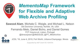 MementoMap Framework
for Flexible and Adaptive
Web Archive Profiling
Sawood Alam, Michele C. Weigle, and Michael L. Nelson
Old Dominion University, Norfolk, VA, USA
Fernando Melo, Daniel Bicho, and Daniel Gomes
FCT: Arquivo.pt, Lisbon, Portugal
@ibnesayeed @WebSciDL @PT_WebArchive
Supported by NSF Grant IIS-1526700
JCDL '19, June 4, 2019, Fort Worth, Urbana-Champaign, Illinois
 