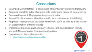 @ibnesayeed
Conclusions
● Described MementoMap - a flexible and efficient archive profiling framework
● Analyzed complete index of Arquivo.pt to understand nature of web archives
● Evaluated MementoMap against Arquivo.pt’s index
● Save 60% of the wasted MemGator traffic with 1.5% cost (a 119 MB file)
● Proposed “mementomap” as a well-known URI suffix as well as a link relation
for dissemination of MementoMap
● Implemented a single-pass, memory-efficient, and parallelization-friendly
MementoMap generation/compaction algorithm
● Open-sourced the implementation
○ https://github.com/oduwsdl/MementoMap
33
 