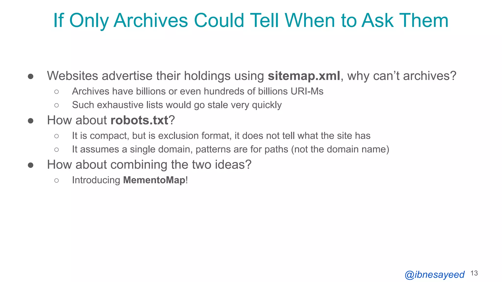 @ibnesayeed
If Only Archives Could Tell When to Ask Them
● Websites advertise their holdings using sitemap.xml, why can’t archives?
○ Archives have billions or even hundreds of billions URI-Ms
○ Such exhaustive lists would go stale very quickly
● How about robots.txt?
○ It is compact, but is exclusion format, it does not tell what the site has
○ It assumes a single domain, patterns are for paths (not the domain name)
● How about combining the two ideas?
○ Introducing MementoMap!
13
 