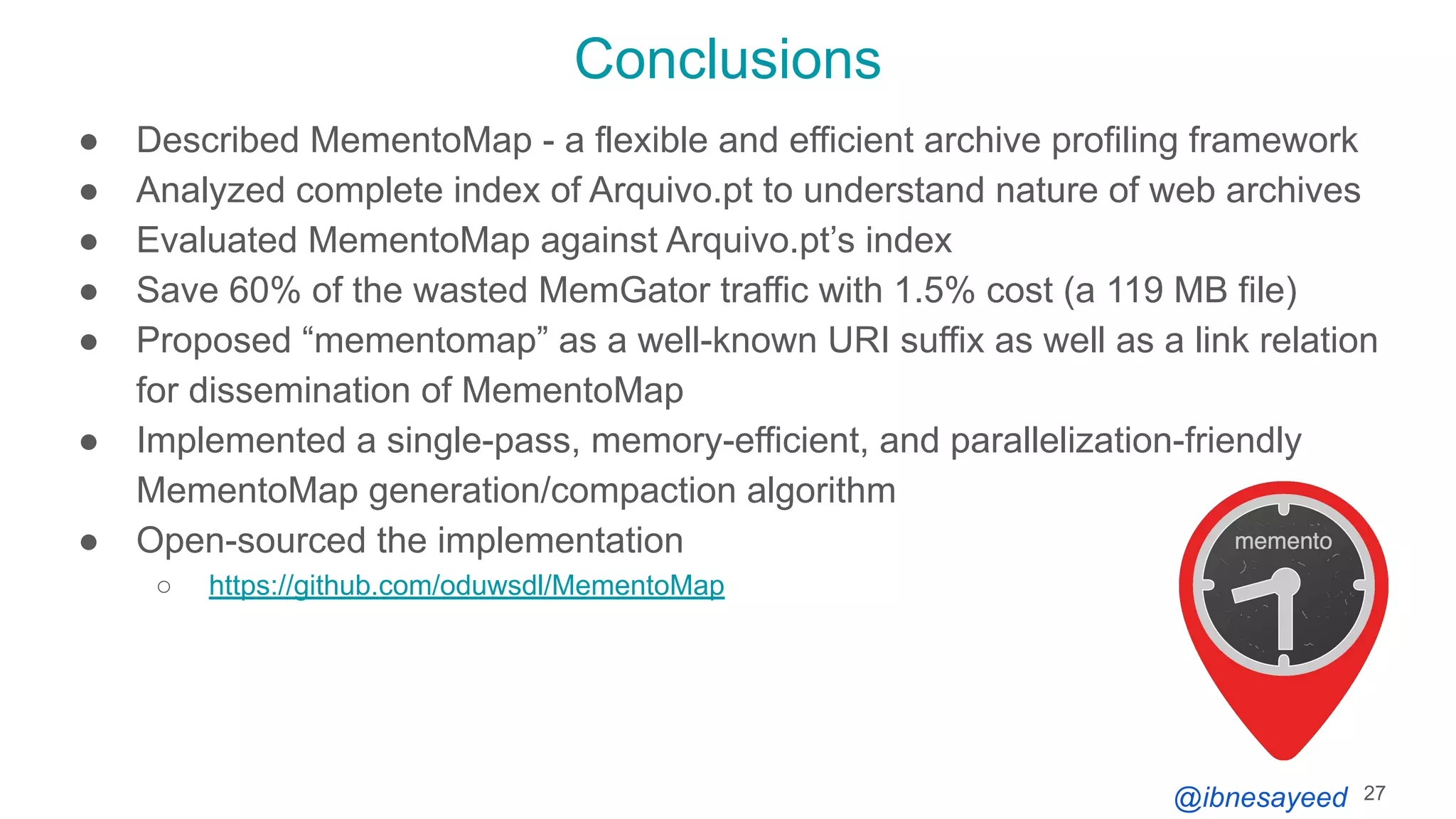 @ibnesayeed
Conclusions
● Described MementoMap - a flexible and efficient archive profiling framework
● Analyzed complete index of Arquivo.pt to understand nature of web archives
● Evaluated MementoMap against Arquivo.pt’s index
● Save 60% of the wasted MemGator traffic with 1.5% cost (a 119 MB file)
● Proposed “mementomap” as a well-known URI suffix as well as a link relation
for dissemination of MementoMap
● Implemented a single-pass, memory-efficient, and parallelization-friendly
MementoMap generation/compaction algorithm
● Open-sourced the implementation
○ https://github.com/oduwsdl/MementoMap
27
 