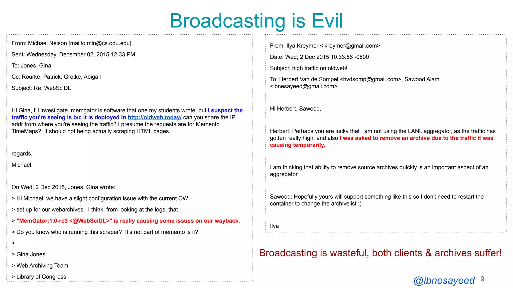 @ibnesayeed
Broadcasting is Evil
9
From: Michael Nelson [mailto:mln@cs.odu.edu]
Sent: Wednesday, December 02, 2015 12:33 PM
To: Jones, Gina
Cc: Rourke, Patrick; Grotke, Abigail
Subject: Re: WebSciDL
Hi Gina, I'll investigate. memgator is software that one my students wrote, but I suspect the
traffic you're seeing is b/c it is deployed in http://oldweb.today/ can you share the IP
addr from where you're seeing the traffic? I presume the requests are for Memento
TimeMaps? It should not being actually scraping HTML pages.
regards,
Michael
On Wed, 2 Dec 2015, Jones, Gina wrote:
> Hi Michael, we have a slight configuration issue with the current OW
> set up for our webarchives. I think, from looking at the logs, that
> "MemGator:1.0-rc3 <@WebSciDL>" is really causing some issues on our wayback.
> Do you know who is running this scraper? Itʼs not part of memento is it?
>
> Gina Jones
> Web Archiving Team
> Library of Congress
From: Ilya Kreymer <ikreymer@gmail.com>
Date: Wed, 2 Dec 2015 10:33:56 -0800
Subject: high traffic on oldweb!
To: Herbert Van de Sompel <hvdsomp@gmail.com>, Sawood Alam
<ibnesayeed@gmail.com>
Hi Herbert, Sawood,
Herbert: Perhaps you are lucky that I am not using the LANL aggregator, as the traffic has
gotten really high, and also I was asked to remove an archive due to the traffic it was
causing temporarily..
I am thinking that ability to remove source archives quickly is an important aspect of an
aggregator.
Sawood: Hopefully yours will support something like this so I don't need to restart the
container to change the archivelist ;)
Ilya
Broadcasting is wasteful, both clients & archives suffer!
 