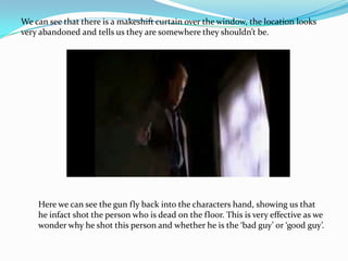 We can see that there is a makeshift curtain over the window, the location looks
very abandoned and tells us they are somewhere they shouldn’t be.




    Here we can see the gun fly back into the characters hand, showing us that
    he infact shot the person who is dead on the floor. This is very effective as we
    wonder why he shot this person and whether he is the ‘bad guy’ or ‘good guy’.
 