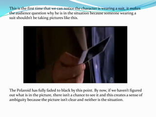 This is the first time that we can notice the character is wearing a suit, it makes
the audience question why he is in the situation because someone wearing a
suit shouldn’t be taking pictures like this.




The Polaroid has fully faded to black by this point. By now, if we haven’t figured
out what is in the picture, there isn’t a chance to see it and this creates a sense of
ambiguity because the picture isn’t clear and neither is the situation.
 