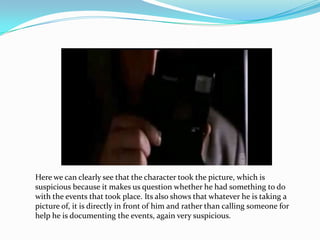 Here we can clearly see that the character took the picture, which is
suspicious because it makes us question whether he had something to do
with the events that took place. Its also shows that whatever he is taking a
picture of, it is directly in front of him and rather than calling someone for
help he is documenting the events, again very suspicious.
 