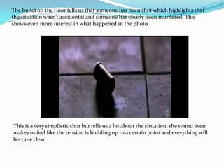 The bullet on the floor tells us that someone has been shot which highlights that
the situation wasn’t accidental and someone has clearly been murdered. This
shows even more interest in what happened in the photo.




This is a very simplistic shot but tells us a lot about the situation, the sound even
makes us feel like the tension is building up to a certain point and everything will
become clear.
 