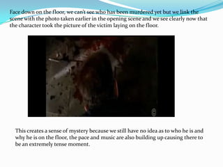 Face down on the floor, we can’t see who has been murdered yet but we link the
scene with the photo taken earlier in the opening scene and we see clearly now that
the character took the picture of the victim laying on the floor.




  This creates a sense of mystery because we still have no idea as to who he is and
  why he is on the floor, the pace and music are also building up causing there to
  be an extremely tense moment.
 